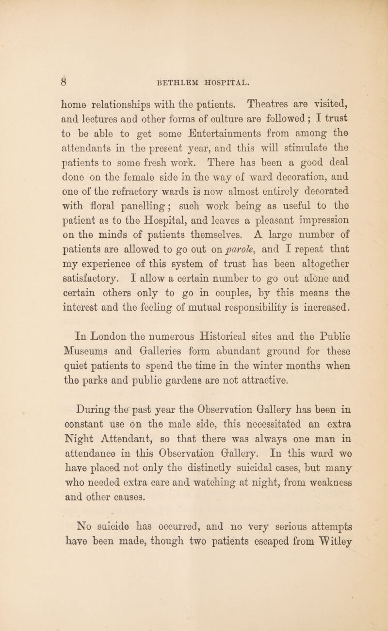 home relationships with the patients. Theatres are visited, and lectures and other forms of oulture are followed; I trust to be able to get some Entertainments from among the attendants in the present year, and this will stimulate the patients to some fresh work. There has been a good deal done on the female side in the way of ward decoration, and one of the refractory wards is now almost entirely decorated with floral panelling; such work being as useful to the patient as to the Hospital, and leaves a pleasant impression on the minds of patients themselves. A large number of patients are allowed to go out on parole, and I repeat that my experience of this system of trust has been altogether satisfactory. I allow a certain number to go out alone and certain others only to go in couples, by this means the interest and the feeling of mutual responsibility is increased. In London the numerous Historical sites and the Public Museums and Galleries form abundant ground for these quiet patients to spend the time in the winter months when the parks and public gardens are not attractive. During the past year the Observation Gallery has been in constant use on the male side, this necessitated an extra Night Attendant, so that there was always one man in attendance in this Observation Gallery. In this ward we have placed not only the distinctly suicidal cases, but many who needed extra care and watching at night, from weakness and other causes. No suicide has occurred, and no very serious attempts have been made, though two patients esoaped from Witley
