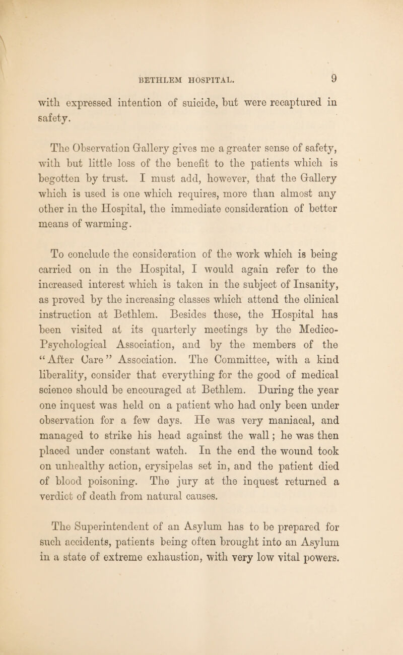 with expressed intention of suicide, but were recaptured in safety. The Observation Gallery gives me a greater sense of safety, with hut little loss of the benefit to the patients which is begotten by trust. I must add, however, that the Gallery which is used is one which requires, more than almost any other in the Hospital, the immediate consideration of better means of warming. To conclude the consideration of the work which is being carried on in the Hospital, I would again refer to the increased interest which is taken in the subject of Insanity, as proved by the increasing classes which attend the clinical instruction at Bethlem. Besides these, the Hospital has been visited at its quarterly meetings by the Medico- Psychological Association, and by the members of the “After Care” Association. The Committee, with a kind liberality, consider that everything for the good of medical science should be encouraged at Bethlem. During the year one inquest was held on a patient who had only been under observation for a few days. He was very maniacal, and managed to strike his head against the wall; he was then placed under constant watch. In the end the wound took on unhealthy action, erysipelas set in, and the patient died of blood poisoning. The jury at the inquest returned a verdict of death from natural causes. The Superintendent of an Asylum has to be prepared for such accidents, patients being often brought into an Asylum in a state of extreme exhaustion, with very low vital powers.