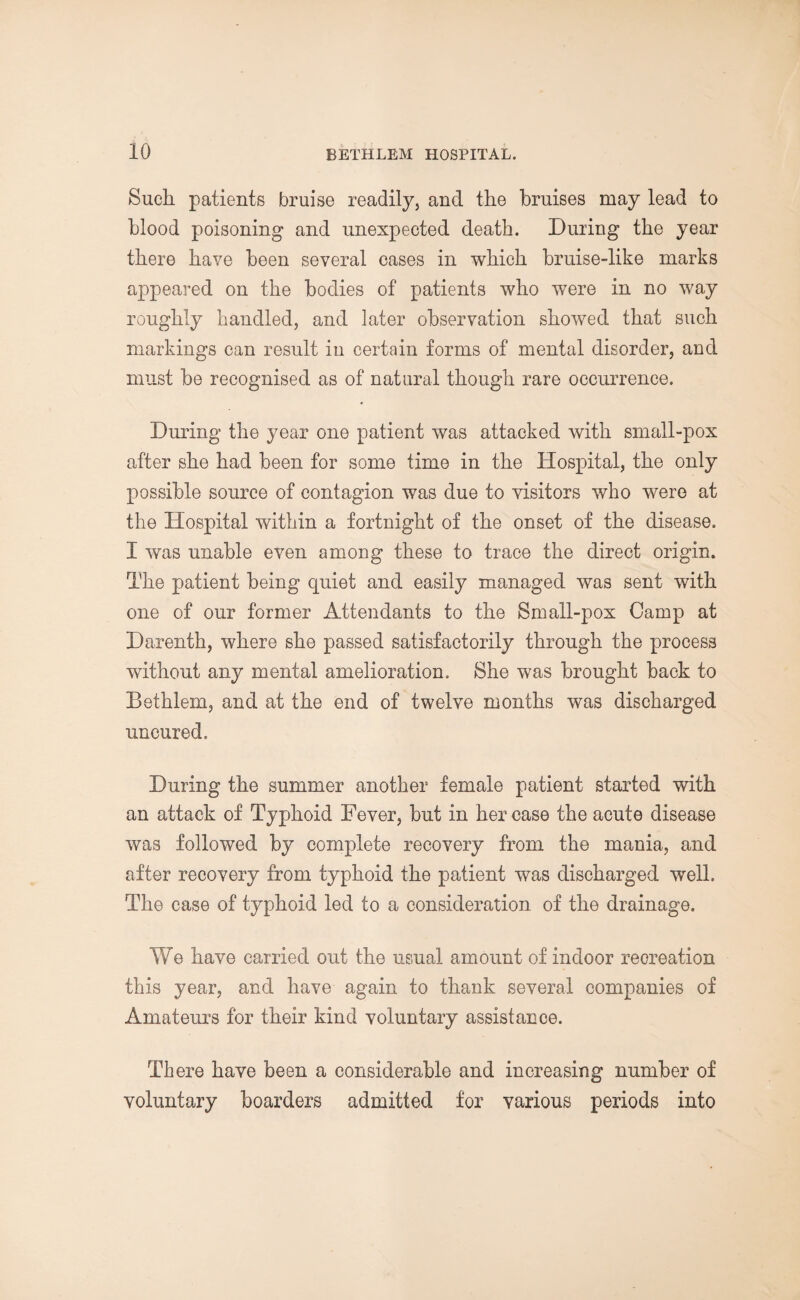 Such patients bruise readily, and the bruises may lead to blood poisoning and unexpected death. During the year there have been several cases in which bruise-like marks appeared on the bodies of patients who were in no way roughly handled, and later observation showed that such markings can result in certain forms of mental disorder, and must he recognised as of natural though rare occurrence. During the year one patient was attacked with small-pox after she had been for some time in the Hospital, the only possible source of contagion was due to visitors who were at the Hospital within a fortnight of the onset of the disease. I was unable even among these to trace the direct origin. The patient being quiet and easily managed was sent with one of our former Attendants to the Small-pox Camp at Darenth, where she passed satisfactorily through the process without any mental amelioration. She was brought back to Bethlem, and at the end of twelve months was discharged uncured. During the summer another female patient started with an attack of Typhoid Fever, but in her case the acute disease was followed by complete recovery from the mania, and after recovery from typhoid the patient was discharged well. The case of typhoid led to a consideration of the drainage. We have carried out the usual amount of indoor reoreation this year, and have again to thank several companies of Amateurs for their kind voluntary assistance. There have been a considerable and increasing number of voluntary boarders admitted for various periods into