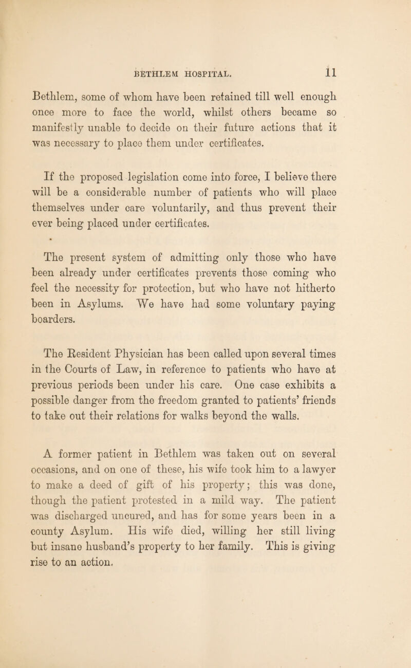 Bethlem, some of whom have been retained till well enough once more to face the world, whilst others became so manifestly unable to decide on their future actions that it was necessary to place them under certificates. If the proposed legislation come into force, I believe there will be a considerable number of patients who will place themselves under care voluntarily, and thus prevent their ever being placed under certificates. The present system of admitting only those who have been already under certificates prevents those coming who feel the necessity for protection, but who have not hitherto been in Asylums. We have had some voluntary paying boarders. The Besident Physician has been called upon several times in the Courts of Law, in reference to patients who have at previous periods been under his care. One case exhibits a possible danger from the freedom granted to patients’ friends to take out their relations for walks beyond the walls. A former patient in Bethlem was taken out on several occasions, and on one of these, his wife took him to a lawyer to make a deed of gift of his property; this was done, though the patient protested in a mild way. The patient was discharged uncured, and has for some years been in a county Asylum. His wife died, willing her still living but insane husband’s property to her family. This is giving rise to an action.