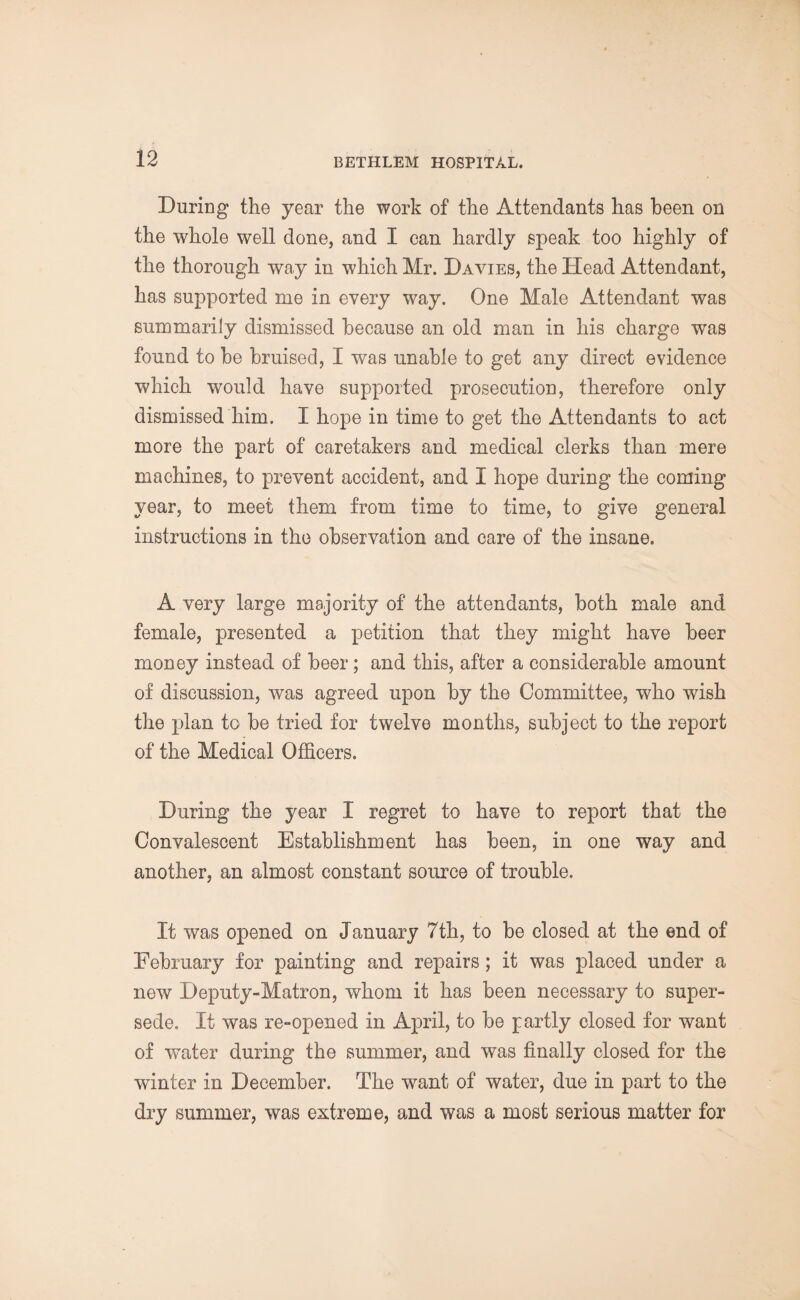 During the year the work of the Attendants has been on the whole well done, and I can hardly speak too highly of the thorough way in which Mr. Davies, the Head Attendant, has supported me in every way. One Male Attendant was summarily dismissed because an old man in his charge was found to be bruised, I was unable to get any direct evidence which would have supported prosecution, therefore only dismissed him. I hope in time to get the Attendants to act more the part of caretakers and medical clerks than mere machines, to prevent accident, and I hope during the coming year, to meet them from time to time, to give general instructions in the observation and care of the insane. A very large majority of the attendants, both male and female, presented a petition that they might have beer money instead of beer; and this, after a considerable amount of discussion, was agreed upon by the Committee, who wish the plan to be tried for twelve months, subject to the report of the Medical Officers. During the year I regret to have to report that the Convalescent Establishment has been, in one way and another, an almost constant source of trouble. It was opened on January 7th, to be closed at the end of February for painting and repairs; it was placed under a new Deputy-Matron, whom it has been necessary to super¬ sede. It was re-opened in April, to be partly closed for want of water during the summer, and was finally closed for the winter in December. The want of water, due in part to the dry summer, was extreme, and was a most serious matter for