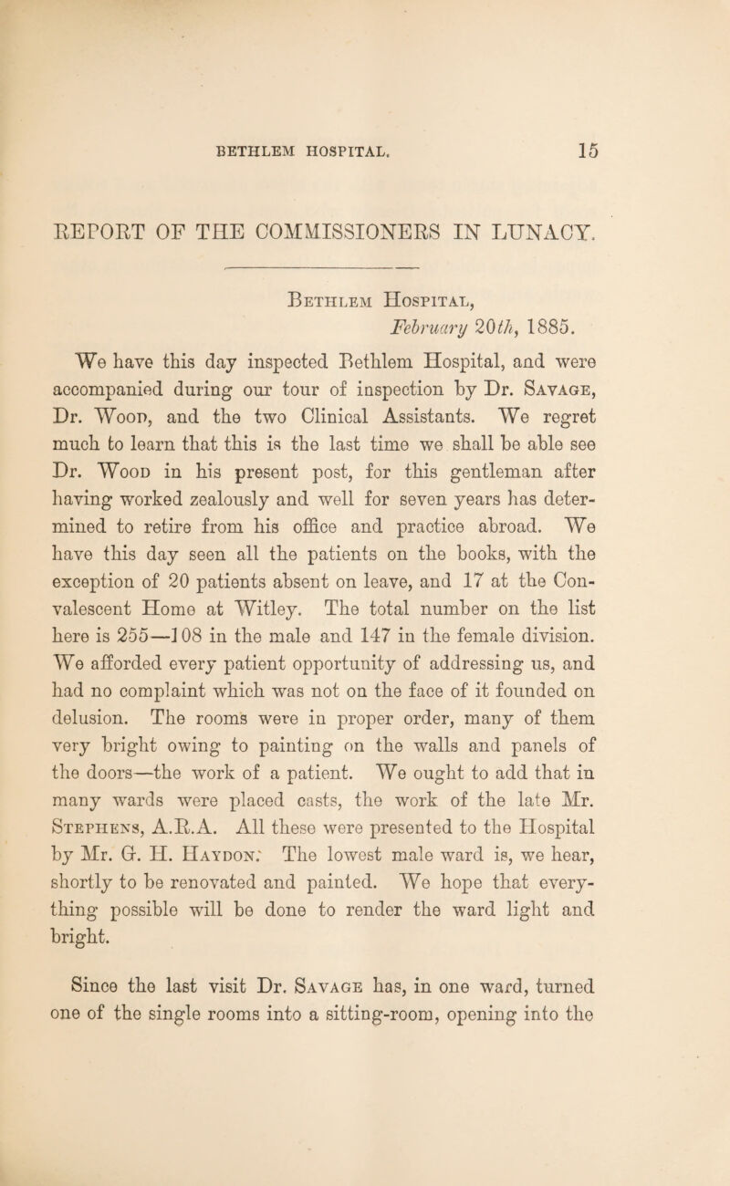 REPORT OF THE COMMISSIONERS IN LUNACY. Bethlem Hospital, February 20th, 1885. We have this day inspected Bethlem Hospital, and were accompanied during onr tour of inspection by Dr. Savage, Dr. Wood, and the two Clinical Assistants. We regret much to learn that this is the last time we shall be able see Dr. Wood in his present post, for this gentleman after having worked zealously and well for seven years has deter¬ mined to retire from his office and practice abroad. We have this day seen all the patients on the books, with the exception of 20 patients absent on leave, and 17 at the Con¬ valescent Home at Witley. The total number on the list here is 255—108 in the male and 147 in the female division. We afforded every patient opportunity of addressing us, and had no complaint which was not on the face of it founded on delusion. The rooms were in proper order, many of them very bright owing to painting on the walls and panels of the doors—the work of a patient. We ought to add that in many wards were placed casts, the work of the late Mr. Stephens, A.R.A. All these were presented to the Hospital by Mr. G. IT. Hay don: The lowest male ward is, we hear, shortly to be renovated and painted. We hope that every¬ thing possible will be done to render the ward light and bright. Since the last visit Dr. Savage has, in one ward, turned one of the single rooms into a sitting-room, opening into the