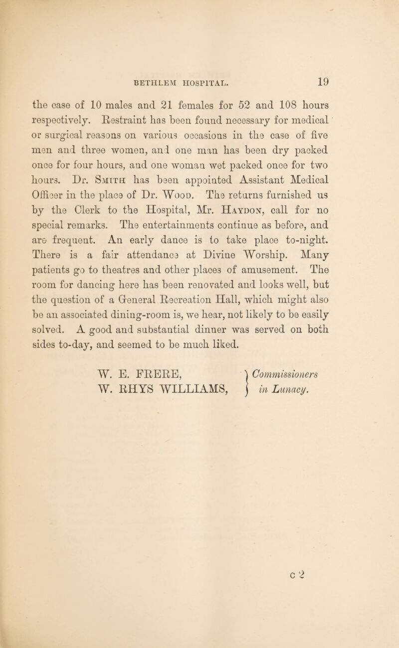 the case of 10 males and 21 females for 52 and 108 hours respectively. Restraint has been found necessary for medical or surgical reasons on various occasions in the case of five men and three women, and one man has been dry packed once for tour hours, aud one woman wet packed once for two hours. Dr. Smith has been appointed Assistant Medical Officer in the place of Dr. Wood. The returns furnished us by the Clerk to the Hospital, Mr. Haydox, call for no special remarks. The entertainments continue as before, and are frequent. An early dance is to take place to-night. There is a fair attendance at Divine Worship. Many patients go to theatres and other places of amusement. The room for dancing here has been renovated and looks well, but the question of a Gfeneral Recreation Hall, which might also be an associated dining-room is, we hear, not likely to be easily solved. A good and substantial dinner was served on both sides to-day, and seemed to be much liked. W. E. FRERE, 'j Commissioners W. RHYS WILLIAMS, j in Lunacy.