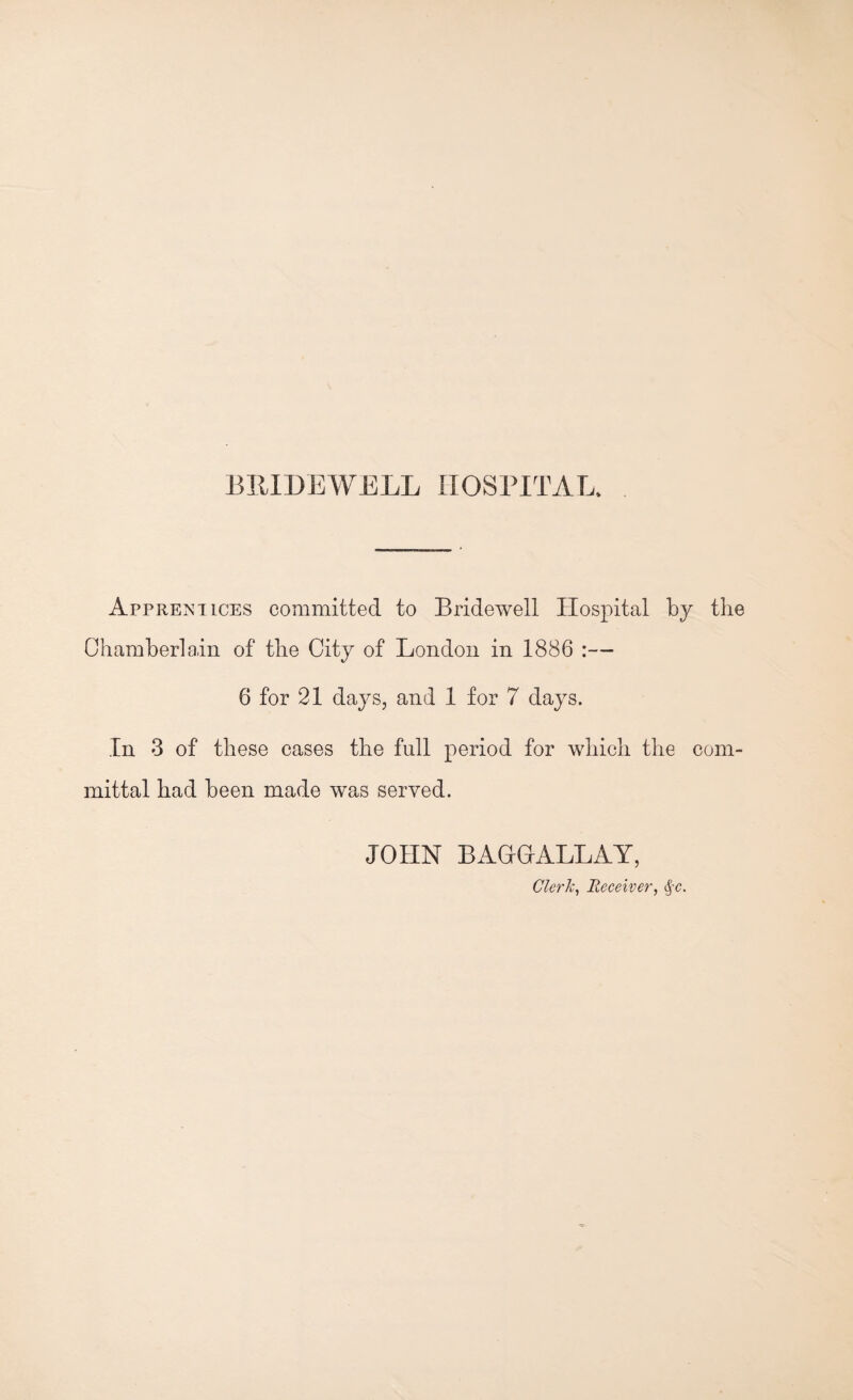 Apprentices committed to Bridewell Hospital by the Chamberlain of the City of London in 1886 :— 6 for 21 days, and 1 for 7 days. In 3 of these cases the full period for which the com¬ mittal had been made was served. JOHN BAGrGrALLAY, Clerk, Receiver, §c.