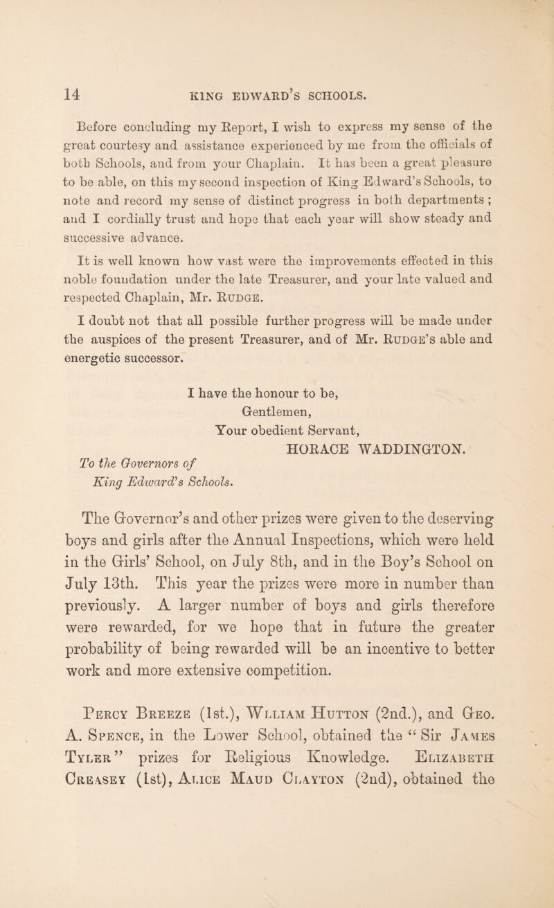 Before concluding my Report, I wish to express my sense of the great courtesy and assistance experienced by me from the officials of botb Schools, and from your Chaplain. It has been a great pleasure to be able, on this my second inspection of King Edward’s Schools, to note and record my sense of distinct progress in both departments ; and I cordially trust and hope that each year will show steady and successive advance. It is well known how vast were the improvements effected in this noble foundation under the late Treasurer, and your late valued and respected Chaplain, Mr. Rudge. I doubt not that all possible further progress will be made under the auspices of the present Treasurer, and of Mr. Rudge’s able and energetic successor. I have the honour to be, Gentlemen, Your obedient Servant, To the Governors of King Edward's Schools. HORACE WADDINGTON. The Governor’s and other prizes were given to the deserving boys and girls after the Annual Inspections, which were held in the Girls’ School, on July 8th, and in the Boy’s School on July 13th. This year the prizes were more in number than previously. A larger number of boys and girls therefore were rewarded, for we hope that in future the greater probability of being rewarded will be an incentive to better work and more extensive competition. Percy Breeze (1st.), Wlliam Hutton (2nd.), and Geo. A. Spence, in the Lower School, obtained the “ Sir James Tyler” prizes for Religious Knowledge. Elizabeth Creasey (Lst), Alice Maud Clayton (2nd), obtained the