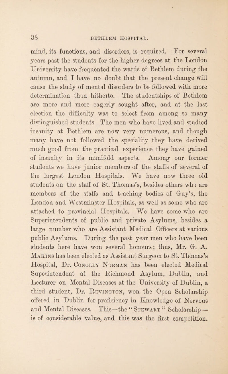 mind, its functions, and disorders, is required. For several years past the students for the higher degrees at the London University have frequented the wards of Bethlem during the autumn, and I have no doubt that the present change will cause the study of mental disorders to be followed with more determination than hitheito. The studentships of Bethlem are more and more eagerly sought after, and at the last election the difficulty was to select from among so many distinguished students. The men who have lived and studied insanity at Bethlem are now very numerous, and though many have not followed the speciality they have derived much good from the practical experience they have gained of insanity in its manifold aspects. Among our former students we have junior members of the staffs of several of the largest London Hospitals. We have now three old students on the staff of St. Thomas’s, besides others who are members of the staffs and teaching bodies of Gruy’s, the London and Westminster Hospitals, as well as some who are attached to provincial Hospitals. We have some who are Superintendents of public and private Asylums, besides a large number who are Assistant Medical Officers at various public Asylums. During the past year men who have been students here have won several honours; thus, Mr. GK A. Mak.ins has been elected as Assistant Surgeon to St. Thomas’s Hospital, Dr. Conolly Norman has been elected Medical Superintendent at the Bichmond Asylum, Dublin, and Lecturer on Mental Diseases at the University of Dublin, a third student, Dr. Bevington, won the Open Scholarship offered in Dublin for proficiency in Knowledge of Nervous and Mental Diseases. This—the “ Stewart ” Scholarship — is of considerable value, and this was the first competition.