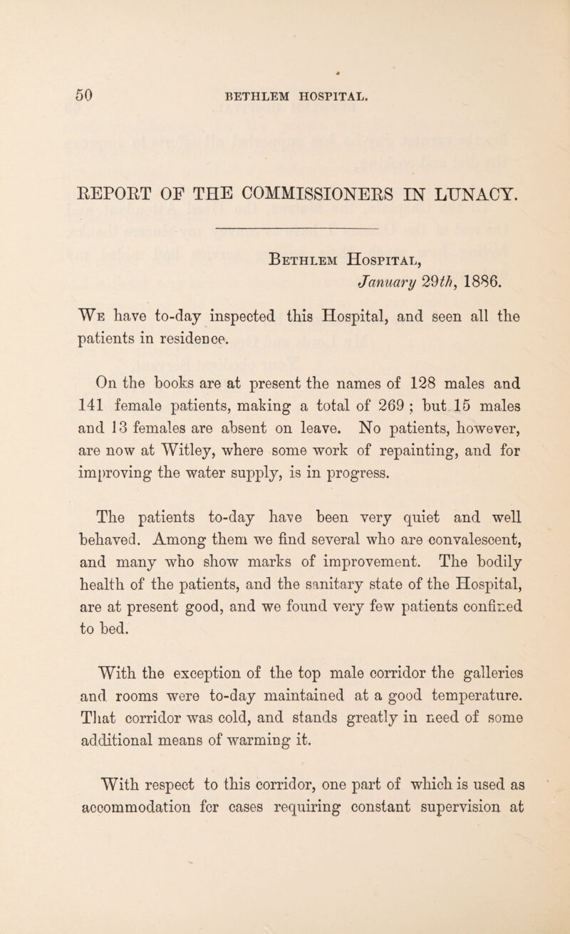 EEPOET OF THE COMMISSIONEES IN LUNACY. Bethlem Hospital, January 29//?, 1886. We have to-day inspected this Hospital, and seen all the patients in residence. On the hooks are at present the names of 128 males and 141 female patients, making a total of 269 ; hut 15 males and 13 females are absent on leave. No patients, however, are now at Witley, where some work of repainting, and for improving the water supply, is in progress. The patients to-day have been very quiet and well behaved. Among them we find several who are convalescent, and many who show marks of improvement. The bodily health of the patients, and the sanitary state of the Hospital, are at present good, and we found very few patients confined to bed. With the exception of the top male corridor the galleries and rooms were to-day maintained at a good temperature. That corridor was cold, and stands greatly in need of some additional means of warming it. With respect to this corridor, one part of which is used as accommodation fcr cases requiring constant supervision at