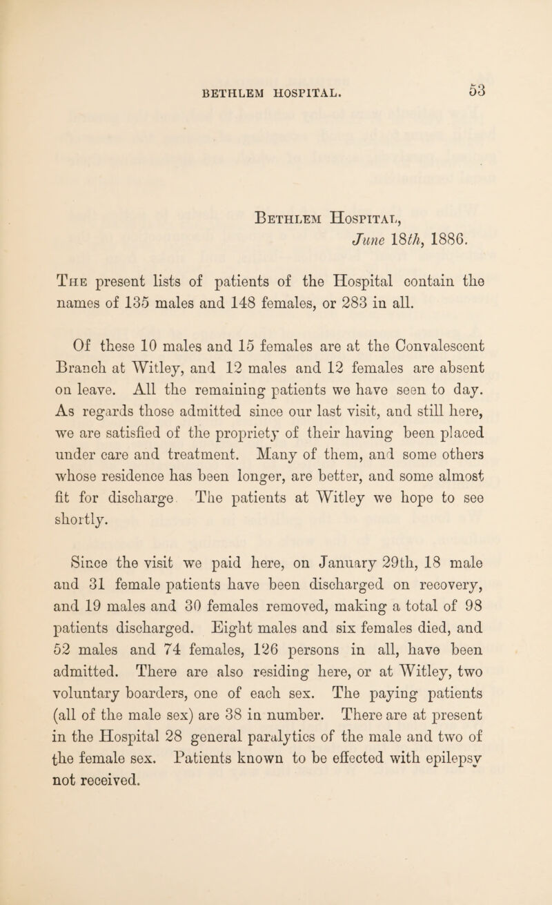 Bethlem Hospital, June 18 thy 1886. The present lists of patients of the Hospital contain the names of 135 males and 148 females, or 283 in all. Of these 10 males and 15 females are at the Convalescent Branch at Witley, and 12 males and 12 females are absent on leave. All the remaining patients we have seen to day. As regards those admitted since our last visit, and still here, we are satisfied of the propriety of their having been placed under care and treatment. Many of them, and some others whose residence has been longer, are better, and some almost fit for discharge The patients at Witley we hope to see shortly. Since the visit we paid here, on January 29th, 18 male and 31 female patients have been discharged on recovery, and 19 males and 30 females removed, making a total of 98 patients discharged. Eight males and six females died, and 52 males and 74 females, 126 persons in all, have been admitted. There are also residing here, or at Witley, two voluntary boarders, one of each sex. The paying patients (all of the male sex) are 38 in number. There are at present in the Hospital 28 general paralytics of the male and two of the female sex. Patients known to be effected with epilepsy not received.