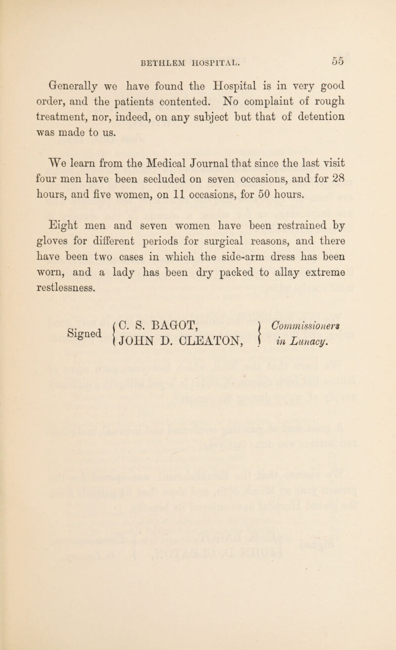 Generally we have found the Hospital is in very good order, and the patients contented. No complaint of rough treatment, nor, indeed, on any subject but that of detention was made to us. We learn from the Medical Journal that since the last visit four men have been secluded on seven occasions, and for 28 hours, and five women, on 11 occasions, for 50 hours. Eight men and seven women have been restrained by gloves for different periods for surgical reasons, and there have been two cases in which the side-arm dress has been worn, and a lady has been dry packed to allay extreme restlessness. 10. S. BAGOT, ) Commissioners