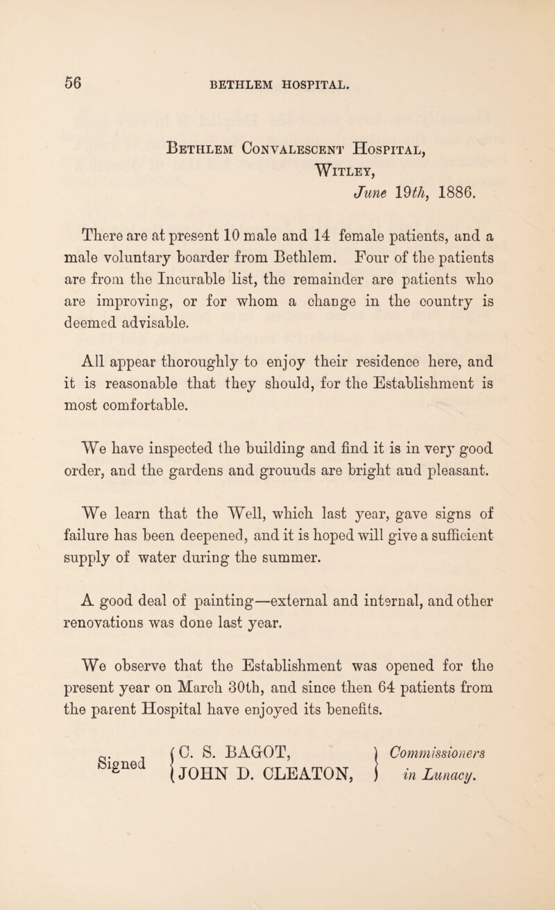 Bethlem Convalescent Hospital, Witley, June 19 thy 1886. There are at present 10 male and 14 female patients, and a male voluntary boarder from Bethlem. Four of the patients are from the Incurable list, the remainder are patients who are improving, or for whom a change in the country is deemed advisable. All appear thoroughly to enjoy their residence here, and it is reasonable that they should, for the Establishment is most comfortable. We have inspected the building and find it is in very good order, and the gardens and grounds are bright and pleasant. We learn that the Well, which last year, gave signs of failure has been deepened, and it is hoped will give a sufficient supply of water during the summer. A good deal of painting—external and internal, and other renovations was done last year. We observe that the Establishment was opened for the present year on March 30th, and since then 64 patients from the parent Hospital have enjoyed its benefits. (0. S. BAGfOT, ) Commissioners feigned. | JQHN D CLEATQN? j in LunaCy'