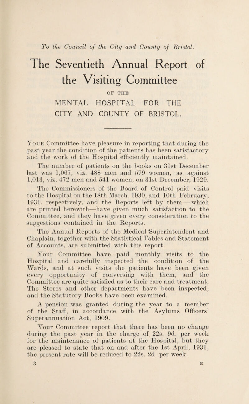 To the Council of the City and County of Bristol. The Seventieth Annual Report of the Visiting Committee OF THE MENTAL HOSPITAL FOR THE CITY AND COUNTY OF BRISTOL. Your Committee have pleasure in reporting that during the past year the condition of the patients has been satisfactory and the work of the Hospital efficiently maintained. The number of patients on the books on 31st December last was 1,067, viz. 488 men and 579 women, as against 1,013, viz. 472 men and 541 women, on 31st December, 1929. The Commissioners of the Board of Control paid visits to the Hospital on the 18th March, 1930, and 10th February, 1931, respectively, and the Reports left by them — which are printed herewith—have given much satisfaction to the Committee, and they have given every consideration to the suggestions contained in the Reports. The Annual Reports of the Medical Superintendent and Chaplain, together with the Statistical Tables and Statement of Accounts, are submitted with this report. Your Committee have paid monthly visits to the Hospital and carefully inspected the condition of the Wards, and at such visits the patients have been given every opportunity of conversing with them, and the Committee are quite satisfied as to their care and treatment. The Stores and other departments have been inspected, and the Statutory Books have been examined. A pension was granted during the year to a member of the Staff, in accordance with the Asylums Officers’ Superannuation Act, 1909. Your Committee report that there has been no change during the past year in the charge of 22s. 9d. per week for the maintenance of patients at the Hospital, but they are pleased to state that on and after the 1st April, 1931, the present rate will be reduced to 22s. 2d. per week.