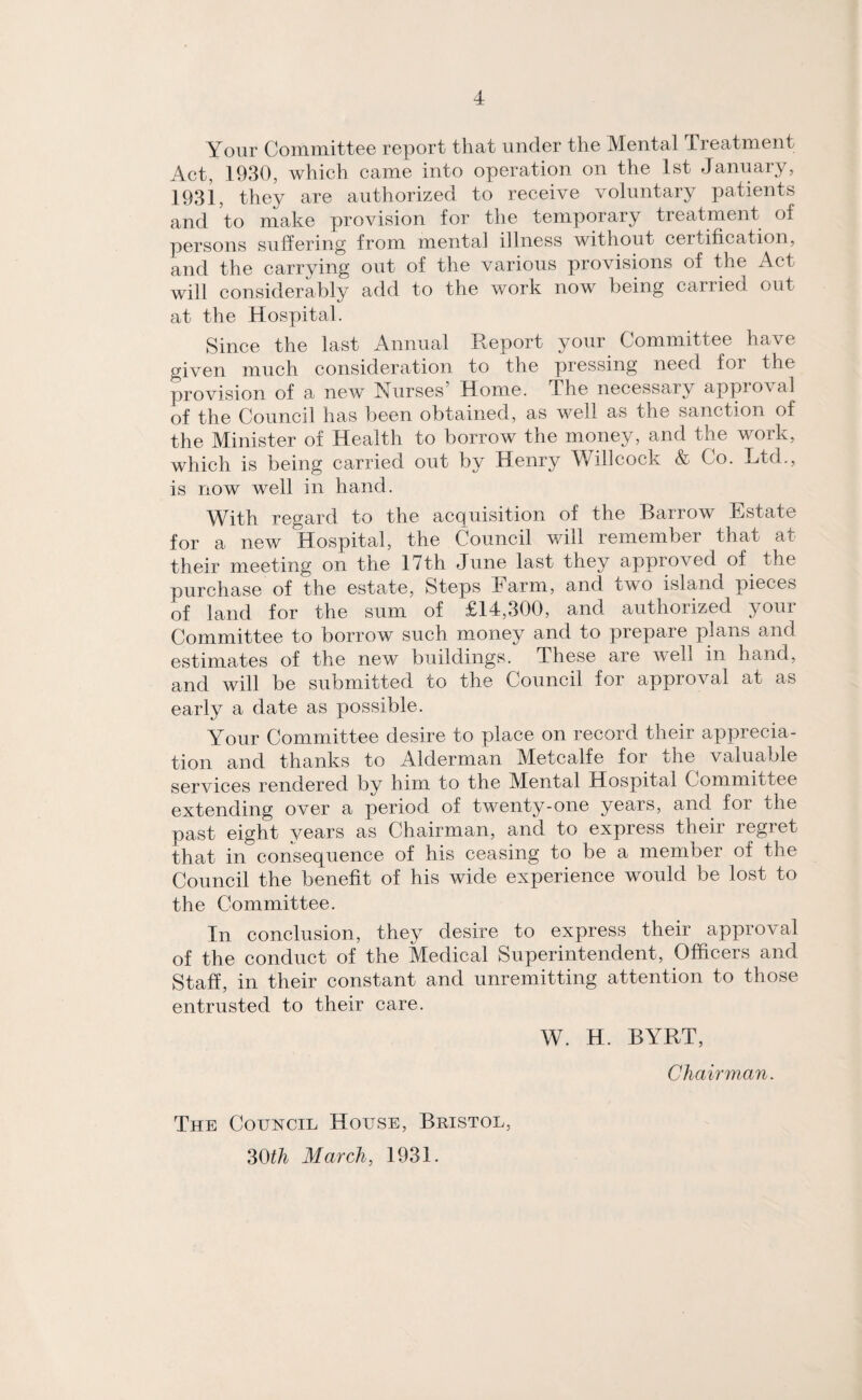 Your Committee report that under the Mental Treatment Act, 1930, which came into operation on the 1st January, 1931, they are authorized to receive voluntary patients and to make provision for the temporary treatment of persons suffering from mental illness without certification, and the carrying out of the various provisions of the Act will considerably add to the work now being carried out at the Hospital. Since the last Annual Report your Committee have given much consideration to the pressing need for the provision of a new Nurses’ Home. The necessary approval of the Council has been obtained, as well as the sanction of the Minister of Health to borrow the money, and the work, which is being carried out by Henry Willcock & Co. Ltd., is now well in hand. With regard to the acquisition of the Barrow Estate for a new Hospital, the Council will remember that at their meeting on the lvth June last they approved of the purchase of the estate, Steps Farm, and two island pieces of land for the sum of £14,300, and authorized your Committee to borrow such money and to prepare plans and estimates of the new buildings. These are well in hand, and will be submitted to the Council for approval at as early a date as possible. Your Committee desire to place on record their apprecia¬ tion and thanks to Alderman Metcalfe for the valuable services rendered by him to the Mental Hospital Committee extending over a period of twenty-one years, and for the past eight years as Chairman, and to express their regret that in consequence of his ceasing to be a member of the Council the benefit of his wide experience would be lost to the Committee. In conclusion, they desire to express their approval of the conduct of the Medical Superintendent, Officers and Staff, in their constant and unremitting attention to those entrusted to their care. W. H. BYRT, The Council House, Bristol, 30th March, 1931. Chairman.