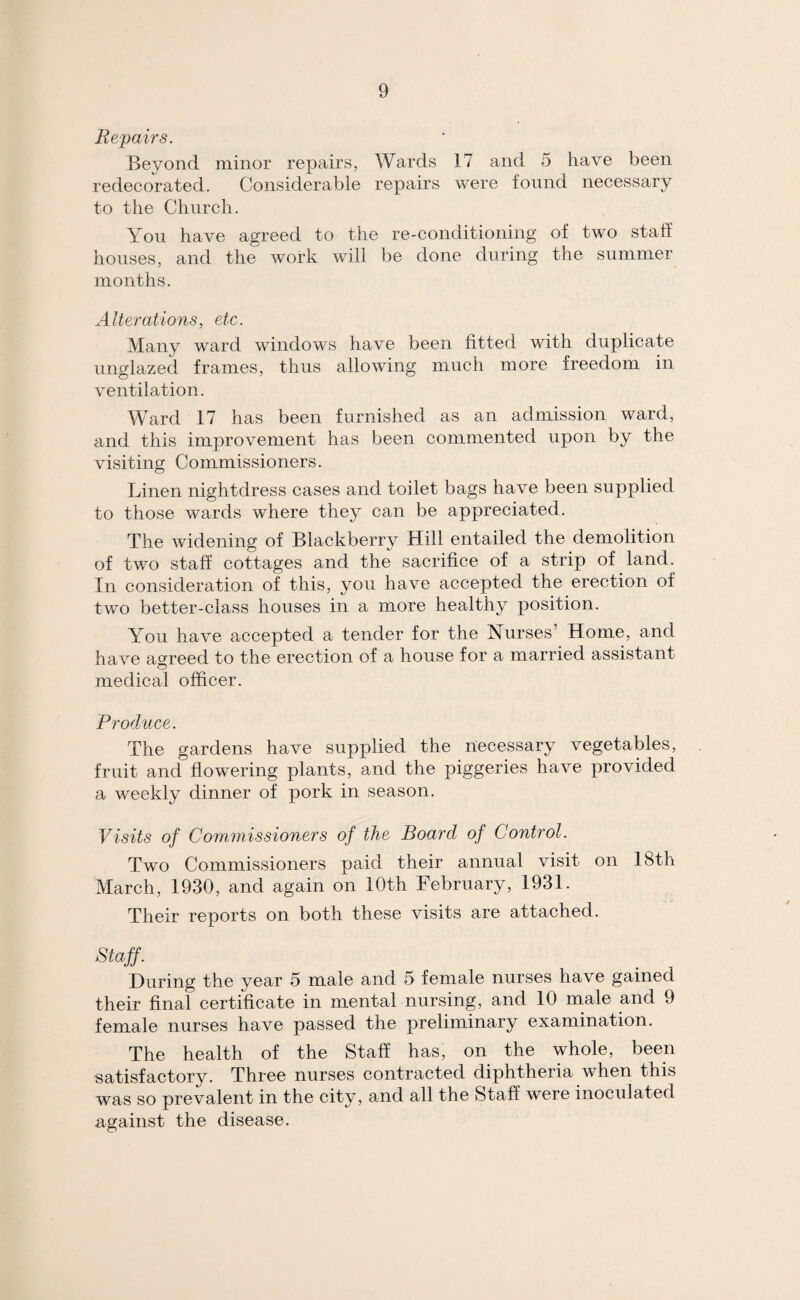 Repairs. Beyond minor repairs, Wards 17 and 5 have been redecorated. Considerable repairs were found necessary to the Church. You have agreed to the re-conditioning of two staff houses, and the work will be done during the summer months. Alterations, etc. Many ward windows have been fitted with duplicate unglazed frames, thus allowing much more freedom in ventilation. Ward 17 has been furnished as an admission ward, and this improvement has been commented upon by the visiting Commissioners. Linen nightdress cases and toilet bags have been supplied to those wards where they can be appreciated. The widening of Blackberry Hill entailed the demolition of two staff cottages and the sacrifice of a strip of land. In consideration of this, you have accepted the erection of two better-class houses in a more healthy position. You have accepted a tender for the Nurses’ Home, and have agreed to the erection of a house for a married assistant medical officer. Produce. The gardens have supplied the necessary vegetables, fruit and flowering plants, and the piggeries have provided a weekly dinner of pork in season. Visits of Commissioners of the Board of Control. Two Commissioners paid their annual visit on 18th March, 1930, and again on 10th February, 1931. Their reports on both these visits are attached. Staff. During the year 5 male and 5 female nurses have gained their final certificate in mental nursing, and 10 male and 9 female nurses have passed the preliminary examination. The health of the Staff has, on the whole, been satisfactory. Three nurses contracted diphtheria when this was so prevalent in the city, and all the Staff were inoculated against the disease.