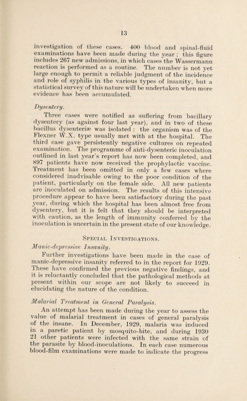 investigation of these cases. 400 blood and spinal-fluid examinations have been made during the year 5 this figure includes 267 new admissions, in which cases the Wassermann reaction is performed as a routine. The number is not yet large enough to permit a reliable judgment of the incidence and role of syphilis in the various types of insanity, but a statistical survey of this nature will be undertaken when more evidence has been accumulated. Dysentery. Three cases were notified as suffering from bacillary dysentery (as against four last year), and in two of these bacillus dysenteriae was isolated : the organism was of the Flexner W.X. type usually met with at the hospital. The third case gave persistently negative cultures on repeated examination. The programme of anti-dysenteric inoculation outlined in last year’s report has now been completed, and 897 patients have now received the prophylactic vaccine. Treatment has been omitted in only a few cases where considered inadvisable owing to the poor condition of the patient, particularly on the female side. All new patients are inoculated on admission. The results of this intensive procedure appear to have been satisfactory during the past year, during which the hospital has been almost free from dysentery, but it is felt that they should be interpreted with caution, as the length of immunity conferred by the inoculation is uncertain in the present state of our knowledge. Special Investigations. Manic-depressive Insanity. Further investigations have been made in the case of manic-depressive insanity referred to in the report for 1929. These have confirmed the previous negative findings, and it is reluctantly concluded that the pathological methods at present within our scope are not likely to succeed in elucidating the nature of the condition. Malarial Treatment in General Paralysis. An attempt has been made during the year to assess the value of malarial treatment in cases of general paralysis of the insane. In December, 1929, malaria was induced in a paretic patient by mosquito-bite, and during 1930 21 other patients were infected with the same strain of the parasite by blood-inoculations. In each case numerous blood-film examinations were made to indicate the progress