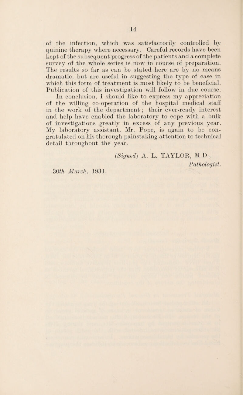 of the infection, which was satisfactorily controlled by quinine therapy where necessary. Careful records have been kept of the subsequent progress of the patients and a complete survey of the whole series is now in course of preparation. The results so far as can be stated here are bv no means «/ dramatic, but are useful in suggesting the type of case in which this form of treatment is most likely to be beneficial. Publication of this investigation will follow in due course. In conclusion, I should like to express my appreciation of the willing co-operation of the hospital medical staff in the work of the department ; their ever-ready interest and help have enabled the laboratory to cope with a bulk of investigations greatly in excess of any previous year. My laboratory assistant, Mr. Pope, is again to be con¬ gratulated on his thorough painstaking attention to technical detail throughout the year. (Signed) A. L. TAYLOR, M.D., Pathologist. 30th March, 1931.