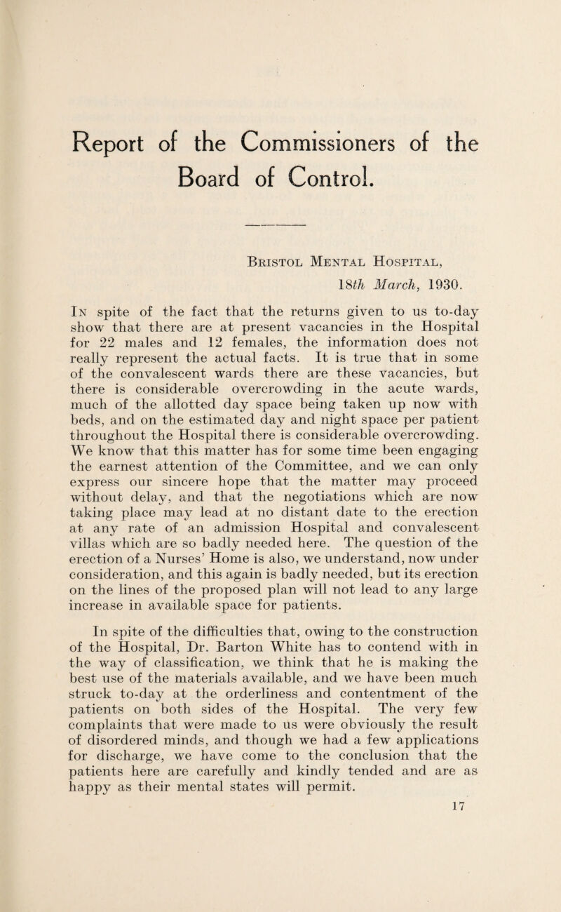 Board of Control. Bristol Mental Hospital, 18£& March, 1930. In spite of the fact that the returns given to us to-day show that there are at present vacancies in the Hospital for 22 males and 12 females, the information does not really represent the actual facts. It is true that in some of the convalescent wards there are these vacancies, but there is considerable overcrowding in the acute wards, much of the allotted day space being taken up now with beds, and on the estimated day and night space per patient throughout the Hospital there is considerable overcrowding. We know that this matter has for some time been engaging the earnest attention of the Committee, and we can only express our sincere hope that the matter may proceed without delay, and that the negotiations which are now taking place may lead at no distant date to the erection at any rate of an admission Hospital and convalescent villas which are so badly needed here. The question of the erection of a Nurses’ Home is also, we understand, now under consideration, and this again is badly needed, but its erection on the lines of the proposed plan will not lead to any large increase in available space for patients. In spite of the difficulties that, owing to the construction of the Hospital, Hr. Barton White has to contend with in the way of classification, we think that he is making the best use of the materials available, and we have been much struck to-day at the orderliness and contentment of the patients on both sides of the Hospital. The very few complaints that were made to us were obviously the result of disordered minds, and though we had a few applications for discharge, we have come to the conclusion that the patients here are carefully and kindly fended and are as happy as their mental states will permit.