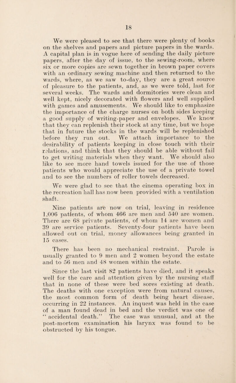 We were pleased to see that there were plenty of books on the shelves and papers and picture papers in the wards. A capital plan is in vogue here of sending the daily picture papers, after the day of issue, to the sewing-room, where six or more copies are sewn together in brown paper covers with an ordinary sewing machine and then returned to the wards, where, as we saw to-day, they are a great source of pleasure to the patients, and, as we were told, last for several weeks. The wards and dormitories were clean and well kept, nicely decorated with flowers and well supplied with games and amusements. We should like to emphasize the importance of the charge nurses on both sides keeping a good supply of writing-paper and envelopes. We know that they can replenish their stock at any time, but we hope that in future the stocks in the wards will be replenished before they run out. We attach importance to the desirability of patients keeping in close touch with their relations, and think that they should be able without fail to get writing materials when they want. We should also like to see more hand towels issued for the use of those patients who would appreciate the use of a private towel and to see the numbers of roller towels decreased. We were glad to see that the cinema operating box in the recreation hall has now been provided with a ventilation shaft. Nine patients are now on trial, leaving in residence 1,006 patients, of whom 466 are men and 540 are women. There are 68 private patients, of whom 14 are women and 39 are service patients. Seventy-four patients have been allowed out on trial, money allowances being granted in 15 cases. There has been no mechanical restraint. Parole is usually granted to 9 men and 2 women beyond the estate and to 56 men and 48 women within the estate. Since the last visit 82 patients have died, and it speaks well for the care and attention given by the nursing staff that in none of these were bed sores existing at death. The deaths with one exception were from natural causes, the most common form of death being heart disease, occurring in 22 instances. An inquest was held in the case of a man found dead in bed and the verdict was one of “ accidental death.” The case was unusual, and at the post-mortem examination his larynx was found to be obstructed by his tongue.