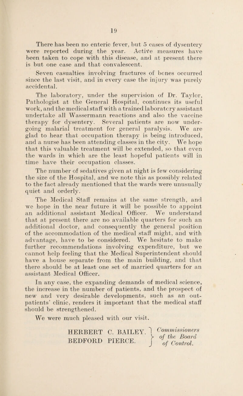There has been no enteric fever, but 5 cases of dysentery were reported during the year. Active measures have been taken to cope with this disease, and at present there is but one case and that convalescent. Seven casualties involving fractures of bones occurred since the last visit, and in every case the injury was purefy accidental. The laboratory, under the supervision of Dr. Taylor, Pathologist at the General Hospital, continues its useful work, and the medical staff with a trained laboratory assistant undertake all Wassermann reactions and also the vaccine therapy for dysentery. Several patients are now under¬ going malarial treatment for general paralysis. We are glad to hear that occupation therapy is being introduced, and a nurse has been attending classes in the city. We hope that this valuable treatment will be extended, so that even the wards in which are the least hopeful patients will in time have their occupation classes. The number of sedatives given at night is few considering the size of the Hospital, and we note this as possibly related to the fact already mentioned that the wards were unusually quiet and orderly. The Medical Staff remains at the same strength, and we hope in the near future it will be possible to appoint an additional assistant Medical Officer. We understand that at present there are no avedlable quarters for such an additional doctor, and consequently the general position of the accommodation of the medical staff might, and with advantage, have to be considered. We hesitate to make further recommendations involving expenditure, but we cannot help feeling that the Medical Superintendent should have a house separate from the main building, and that there should be at least one set of married quarters for an assistant Medical Officer. In any case, the expanding demands of medical science, the increase in the number of patients, and the prospect of new and very desirable developments, such as an out¬ patients’ clinic, renders it important that the medical staff should be strengthened. We were much pleased with our visit. HERBERT C. BAILEY. BEDFORD PIERCE. i Commissioners of the Board J of Control.