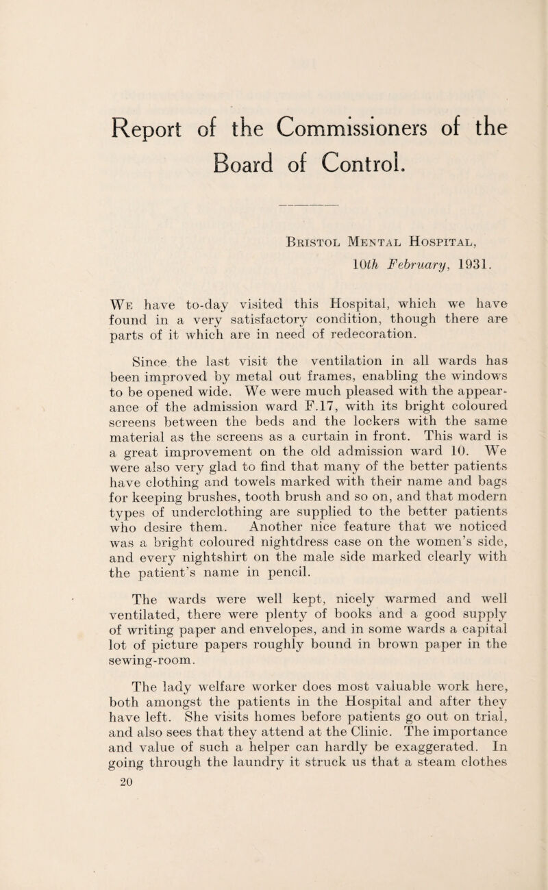 Board of Control. Bristol Mental Hospital, 10th February, 1931. We have to-day visited this Hospital, which we have found in a very satisfactory condition, though there are parts of it which are in need of redecoration. Since the last visit the ventilation in all wards has been improved by metal out frames, enabling the windows to be opened wide. We were much pleased with the appear¬ ance of the admission ward F.17, with its bright coloured screens between the beds and the lockers with the same material as the screens as a curtain in front. This ward is a great improvement on the old admission ward 10. We were also very glad to find that many of the better patients have clothing and towels marked with their name and bags for keeping brushes, tooth brush and so on, and that modern types of underclothing are supplied to the better patients who desire them. Another nice feature that we noticed was a bright coloured nightdress case on the women’s side, and every nightshirt on the male side marked clearly with the patient’s name in pencil. The wards were well kept, nicely warmed and well ventilated, there were plenty of books and a good supply of writing paper and envelopes, and in some wards a capital lot of picture papers roughly bound in brown paper in the sewing-room. The lady welfare worker does most valuable work here, both amongst the patients in the Hospital and after they have left. She visits homes before patients go out on trial, and also sees that they attend at the Clinic. The importance and value of such a helper can hardly be exaggerated. In going through the laundry it struck us that a steam clothes