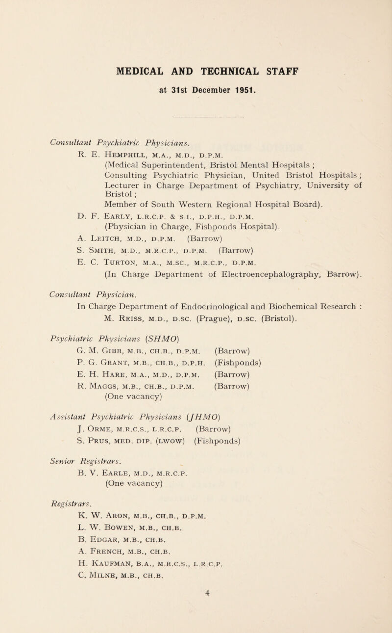 MEDICAL AND TECHNICAL STAFF at 31st December 1951. Consultant Psychiatric Physicians. R. E. Hemphill, m.a., m.d., d.p.m. (Medical Superintendent, Bristol Mental Hospitals ; Consulting Psychiatric Physician, United Bristol Hospitals ; Lecturer in Charge Department of Psychiatry, University of Bristol ; Member of South Western Regional Hospital Board). D. F. Early, l.r.c.p. & s.i., d.p.h., d.p.m. (Physician in Charge, Fishponds Hospital). A. Leitch, m.d., d.p.m. (Barrow) S. Smith, m.d., m.r.c.p., d.p.m. (Barrow) E. C. Turton, m.a., m.sc., m.r.c.p., d.p.m. (In Charge Department of Electroencephalography, Barrow). Consultant Physician. In Charge Department of Endocrinological and Biochemical Research : M. Reiss, m.d., d.sc. (Prague), d.sc. (Bristol). Psychiatric Physicians (SHMO) G. M. Gibb, m.b., ch.b., d.p.m. P. G. Grant, m.b., ch.b., d.p.h E. H. Hare, m.a., m.d., d.p.m. R. Maggs, m.b., ch.b., d.p.m. (One vacancy) (Barrow) (Fishponds) (Barrow) (Barrow) Assistant Psychiatric Physicians (JHMO) J. Orme, m.r.c.s., l.r.c.p. (Barrow) S. Prus, med. dip. (lwow) (Fishponds) Senior Registrars. B. V. Earle, m.d., m.r.c.p. (One vacancy) Registrars. K. W. Aron, m.b., ch.b., d.p.m. L. W. Bowen, m.b., ch.b. B. Edgar, m.b., ch.b. A. French, m.b., ch.b. H. Kaufman, b.a., m.r.c.s., l.r.c.p. C. Milne, m.b., ch.b.