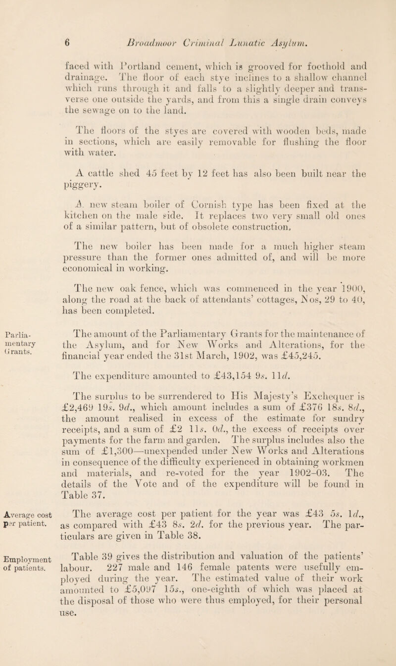Parlia¬ mentary (j rants. Average cost pm patient. Employment of patients. faced with Portland cement, which is grooved for foothold and drainage. The floor of each stye inclines to a shallow channel which runs through it and falls to a slightly deeper and trans¬ verse one outside the yards, and from this a single drain conveys the sewage on to the land. The floors of the styes are covered with wooden beds, made in sections, which are easily removable for flushing the floor with water. A cattle shed 45 feet by 12 feet has also been built near the piggery. A new steam boiler of Cornish type has been fixed at the kitchen on the male side. It replaces two very small old ones of a similar pattern, but of obsolete construction. The new boiler has been made for a much higher steam pressure than the former ones admitted of, and will be more economical in working. The new oak fence, which was commenced in the year 1900, along the road at the back of attendants’ cottages, A os, 29 to 40, has been completed. The amount of the Parliamentary Grants for the maintenance of the Asylum, and for New Works and Alterations, for the financial year ended the 31st March, 1902, was £45,245. The expenditure amounted to £43,154 9*. 11 d. The surnlus to be surrendered to His Majesty’s Exchequer is £2,469 19.s'. 9d., which amount includes a sum of £376 18,s. 8d., the amount realised in excess of the estimate for sundry receipts, and a sum of £2 11s. 0d., the excess of receipts over payments for the farm and garden. The surplus includes also the sum of £1,300—unexpended under New Works and Alterations in consequence of the difficulty experienced in obtaining workmen and materials, and re-voted for the year 1902-03. The details of the Vote and of the expenditure will be found in Table 37. The average cost per patient for the year was £43 5s. Id., as compared with £43 8s. 2d. for the previous year. The par¬ ticulars are given in Table 38. Table 39 gives the distribution and valuation of the patients’ labour. 227 male and 146 female patents were usefully em¬ ployed during the year. The estimated value of their work amounted to £5,097 15s., one-eighth of which was placed at the disposal of those who were thus employed, for their personal use.
