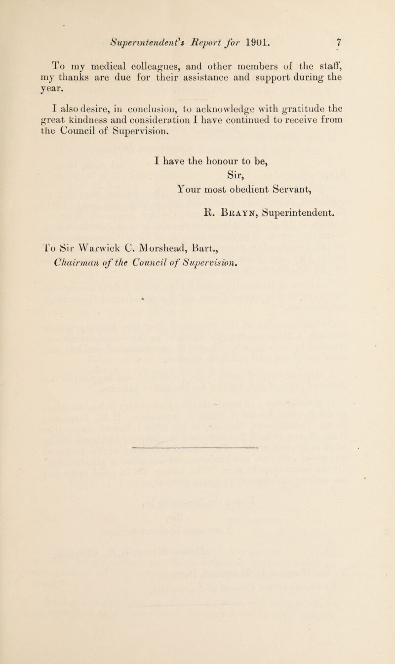 To my medical colleagues, and other members of the staff, my thanks are due for their assistance and support during the year. I also desire, in conclusion, to acknowledge with gratitude the great kindness and consideration I have continued to receive from the Council of Supervision. I have the honour to be, Sir, Your most obedient Servant, R. Brayn, Superintendent. To Sir Warwick C. Morshead, Bart., Chairman of the Council of Supervision,