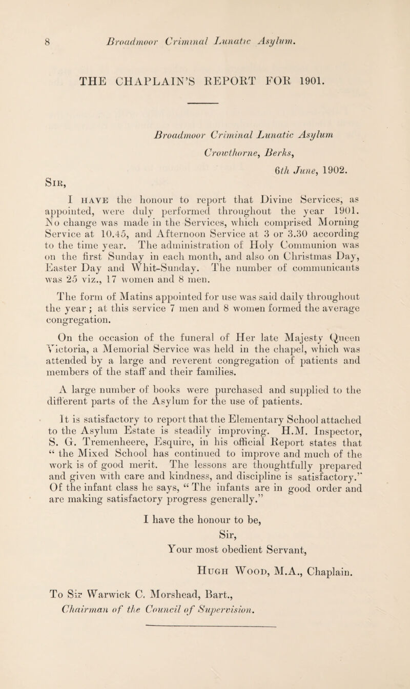 THE CHAPLAIN’S REPORT FOR 1901. Broadmoor Criminal Lunatic Asylum Crowthorne, Berks, 6th June, 1902. Sir, I have the honour to report that Divine Services, as appointed, were duly performed throughout the year 1901. No change was made in the Services, which comprised Morning Service at 10.45, and Afternoon Service at 3 or 3.30 according to the time year. The administration of Holy Communion was on the first Sunday in each month, and also on Christmas Day, Easter Day and Whit-Sunday. The number of communicants was 25 viz., 17 women and 8 men. The form of Matins appointed for use was said daily throughout the year ; at this service 7 men and 8 women formed the average congregation. On the occasion of the funeral of Her late Majesty Queen Victoria, a Memorial Service was held in the chapel, which was attended by a large and reverent congregation of patients and members of the staff and their families. A large number of books were purchased and supplied to the different parts of the Asylum for the use of patients. It is satisfactory to report that the Elementary School attached to the Asylum Estate is steadily improving. H.M. Inspector, S. Gr. Tremenheere, Esquire, in his official Report states that “ the Mixed School has continued to improve and much of the work is of good merit. The lessons are thoughtfully prepared and given with care and kindness, and discipline is satisfactory.’* Of the infant class he says, “ The infants are in good order and are making satisfactory progress generally.” I have the honour to be, Sir, Your most obedient Servant, Hugh Wood, M.A., Chaplain. To Sir Warwick C. Morshead, Bart., Chairman of the Council of Supervision.