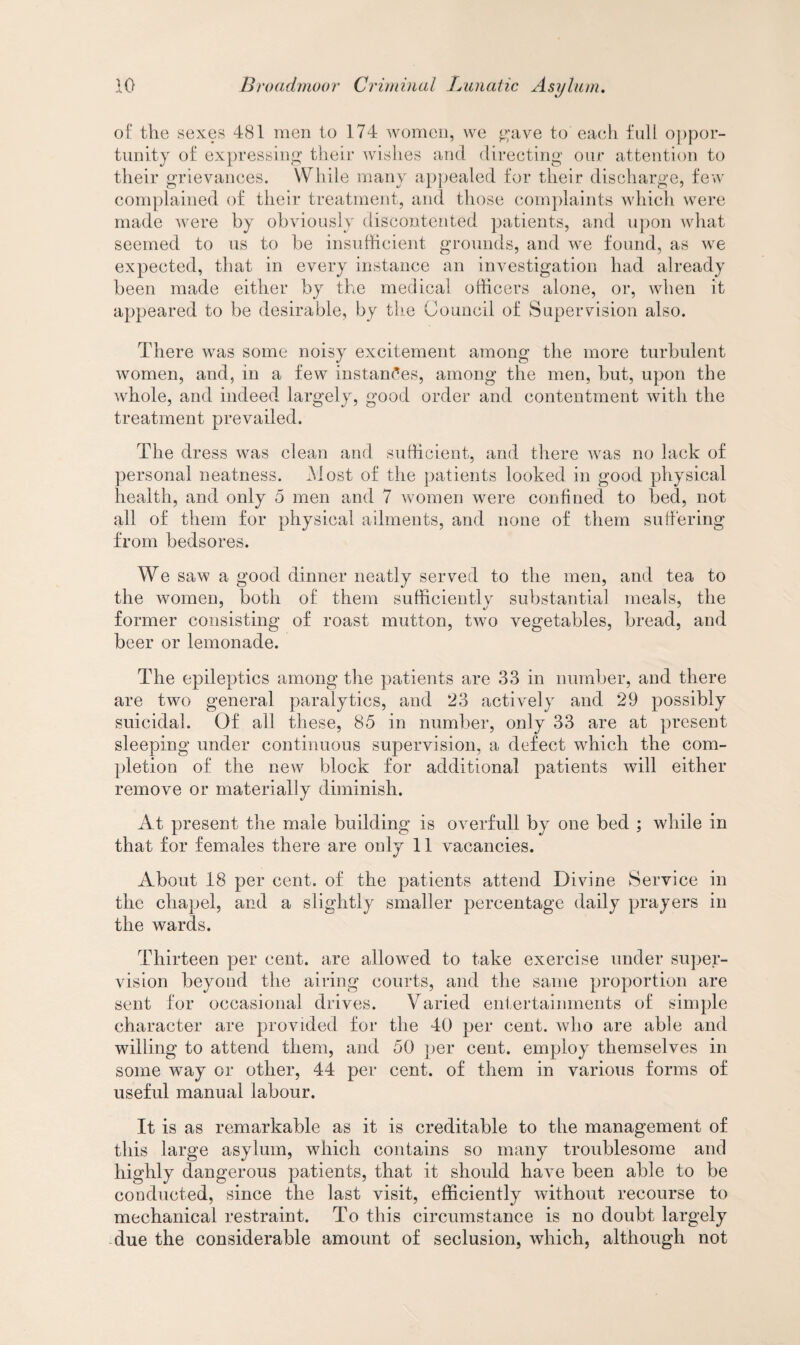 of the sexes 481 men to 174 women, we gave to each full oppor¬ tunity of expressing their wishes and directing our attention to their grievances. While many appealed for their discharge, few complained of their treatment, and those complaints which were made were by obviously discontented patients, and upon what seemed to us to be insufficient grounds, and we found, as we expected, that in every instance an investigation had already been made either by the medical officers alone, or, when it appeared to be desirable, by the Council of Supervision also. There was some noisy excitement among the more turbulent women, and, in a few instances, among the men, but, upon the whole, and indeed largely, good order and contentment with the treatment prevailed. The dress was clean and sufficient, and there was no lack of personal neatness. Most of the patients looked in good physical health, and only 5 men and 7 women were confined to bed, not all of them for physical ailments, and none of them suffering from bedsores. We saw a good dinner neatly served to the men, and tea to the women, both of them sufficiently substantial meals, the former consisting of roast mutton, two vegetables, bread, and beer or lemonade. The epileptics among the patients are 33 in number, and there are two general paralytics, and 23 actively and 29 possibly suicidal. Of all these, 85 in number, only 33 are at present sleeping under continuous supervision, a defect which the com¬ pletion of the new block for additional patients will either remove or materially diminish. At present the male building is overfull by one bed ; while in that for females there are only 11 vacancies. About 18 per cent, of the patients attend Divine Service in the chapel, and a slightly smaller percentage daily prayers in the wards. Thirteen per cent, are allowed to take exercise under super¬ vision beyond the airing courts, and the same proportion are sent for occasional drives. Varied entertainments of simple character are provided for the 40 per cent, who are able and willing to attend them, and 50 per cent, employ themselves in some way or other, 44 per cent, of them in various forms of useful manual labour. It is as remarkable as it is creditable to the management of this large asylum, which contains so many troublesome and highly dangerous patients, that it should have been able to be conducted, since the last visit, efficiently without recourse to mechanical restraint. To this circumstance is no doubt largely due the considerable amount of seclusion, which, although not