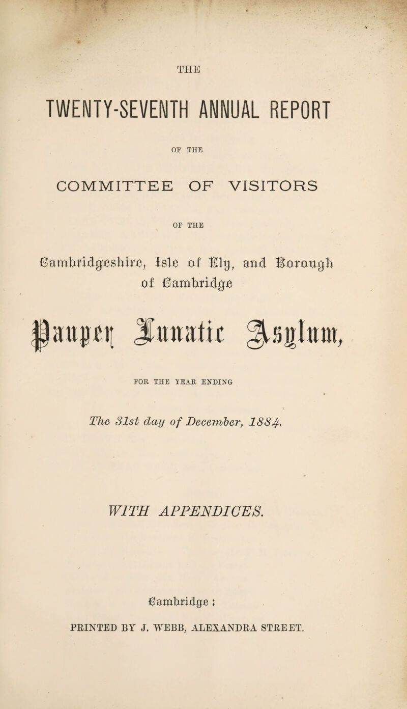 TWENTY-SEVENTH ANNUAL REPORT OP THE COMMITTEE OF VISITORS OP THE Oambtidgeshire, Isle of Ely, and Rorougb of Cambridge Pattptj iimutir ^sglam, POR THE TEAR ENDING The 31st day of December, 1884• WITH APPENDICES. ^amhridrjje;