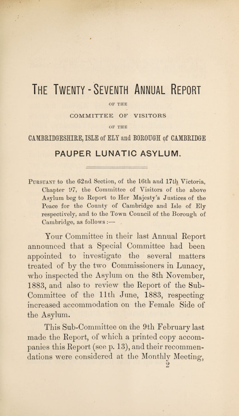 OF THE COMMITTEE OF VISITORS OF THE CAMBRIDGESHIRE, ISLE of ELY and BOROUGH of CAMBRIDGE PAUPER LUNATIC ASYLUM. Pursuant to the 62nd Section, of the L6th and 17th Victoria, Chapter 97, the Committee of Visitors of the above Asylum beg to Report to Her Majesty’s Justices of the Peace for the County of Cambridge and Isle of Ely respectively, and to the Town Council of the Borough of Cambridge, as follows :— Your Committee in their last Annual Report announced that a Special Committee had been appointed to investigate the several matters treated of by the two Commissioners in Lunacy, who inspected the Asylum on the 8th November, 1883, and also to review the Report of the Sub- Committee of the 11th June, 1883, respecting increased accommodation on the Female Side of the Asylum. This Sub-Committee on the 9th February last made the Report, of which a printed copy accom¬ panies this Report (see p. 13), and their recommen¬ dations were considered at the Monthly Meeting, 2