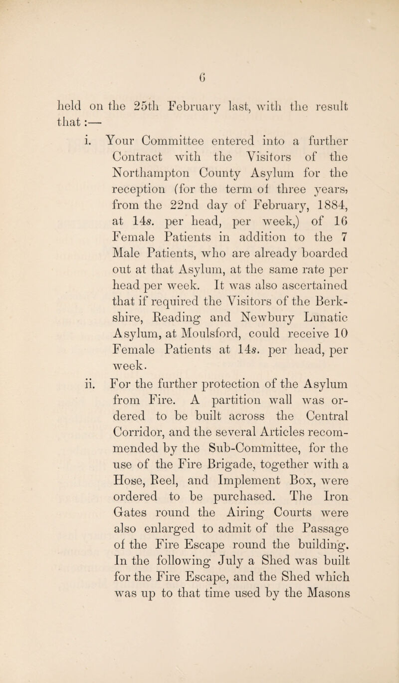 G lield on the 25th February last, with the result that:— i. Your Committee entered into a further Contract with the Visitors of the Northampton County Asylum for the reception (for the term ol three years? from the 22nd day of February, 1884, at 145. per head, per week,) of 1G Female Patients in addition to the 7 Male Patients, who are already boarded out at that Asylum, at the same rate per head per week. It was also ascertained that if required the Visitors of the Berk¬ shire, Beading and Newbury Lunatic Asylum, at Moulsford, could receive 10 Female Patients at 14$. per head, per week. ii. For the further protection of the Asylum from Fire. A partition wall was or¬ dered to be built across the Central Corridor, and the several Articles recom¬ mended by the Sub-Committee, for the use of the Fire Brigade, together with a Hose, Peel, and Implement Box, were ordered to be purchased. The Iron Gates round the Airing Courts were also enlarged to admit of the Passage of the Fire Escape round the building. In the following July a Shed was built for the Fire Escape, and the Shed which was up to that time used by the Masons