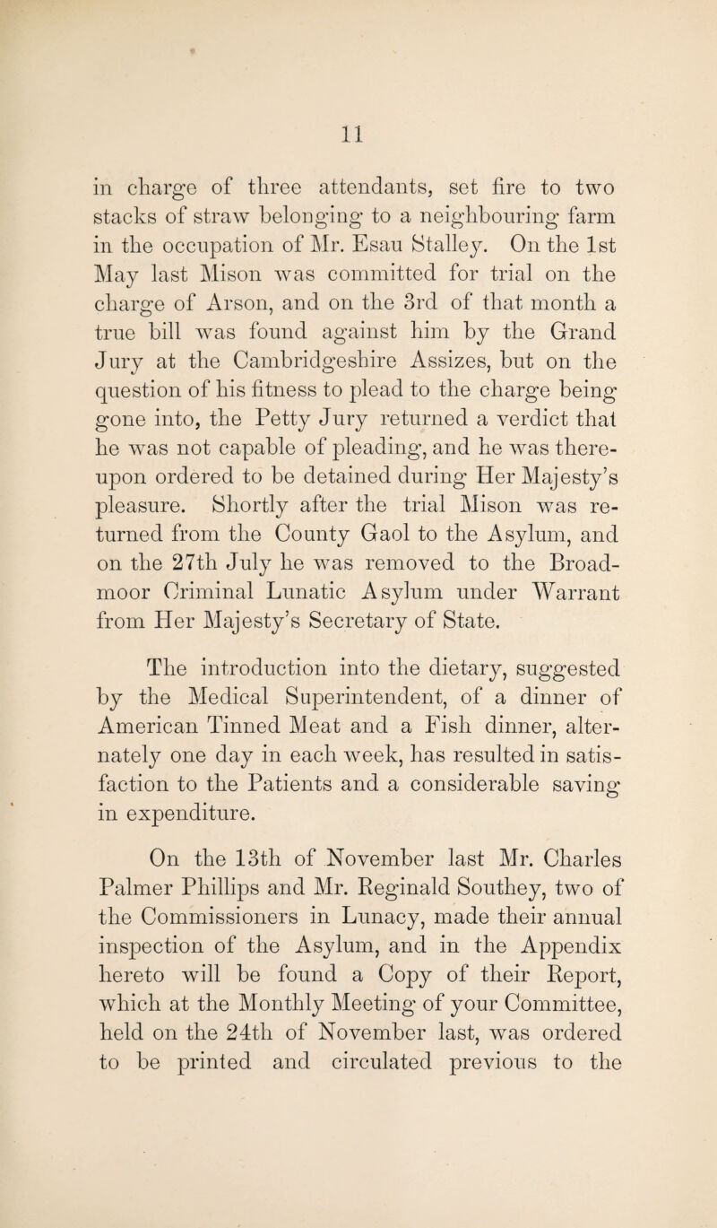 in charge of three attendants, set fire to two stacks of straw belonging to a neighbouring farm in the occupation of Mr. Esau Stalley. On the 1st May last Mison was committed for trial on the charge of Arson, and on the 3rd of that month a true bill was found against him by the Grand Jury at the Cambridgeshire Assizes, but on the question of his fitness to plead to the charge being gone into, the Petty Jury returned a verdict that he was not capable of pleading, and he was there¬ upon ordered to be detained during Her Majesty’s pleasure. Shortly after the trial Mison was re¬ turned from the County Gaol to the Asylum, and on the 27th July he was removed to the Broad¬ moor Criminal Lunatic Asylum under Warrant from Her Majesty’s Secretary of State. The introduction into the dietary, suggested by the Medical Superintendent, of a dinner of American Tinned Meat and a Fish dinner, alter¬ nately one day in each week, has resulted in satis¬ faction to the Patients and a considerable saving in expenditure. On the 13th of November last Mr. Charles Palmer Phillips and Mr. Reginald Southey, two of the Commissioners in Lunacy, made their annual inspection of the Asylum, and in the Appendix hereto will be found a Copy of their Report, which at the Monthly Meeting of your Committee, held on the 24th of November last, wras ordered to be printed and circulated previous to the