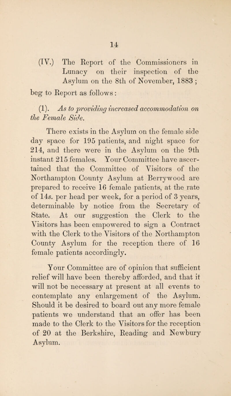 (IV.) The Report of the Commissioners in Lunacy on their inspection of the Asylum on the 8th of November, 1883 ; beg to Report as follows: (1). As to providing increased accommodation on the Female Side. There exists in the Asylum on the female side day space for 195 patients, and night space for 214, and there were in the Asylum on the 9th instant 215 females. Your Committee have ascer¬ tained that the Committee of Visitors of the Northampton County Asylum at Berry wood are prepared to receive 16 female patients, at the rate of 145. per head per week, for a period of 3 years, determinable by notice from the Secretary of State. At our suggestion the Clerk to the Visitors has been empowered to sign a Contract with the Clerk to the Visitors of the Northampton County Asylum for the reception there of 16 female patients accordingly. Y our Committee are of opinion that sufficient relief will have been thereby afforded, and that it will not be necessary at present at all events to contemplate any enlargement of the Asylum. Should it be desired to board out any more female patients we understand that an offer has been made to the Clerk to the Visitors for the reception of 20 at the Berkshire, Reading and Newbury Asylum.