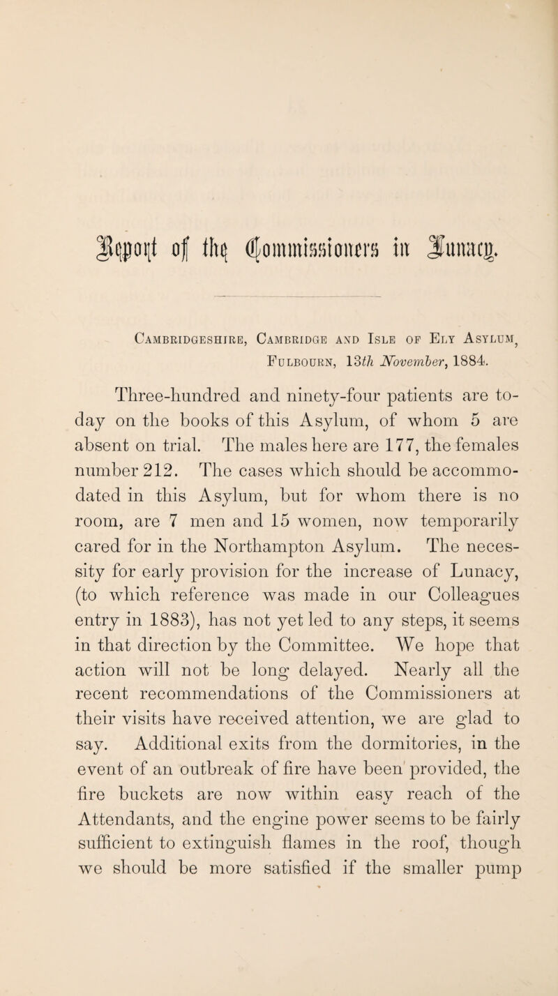 of thtj Commissioners in 3mmtc.tr. Cambridgeshire, Cambridge and Isle of Ely Asylhm? Fulbourn, 13th November, 1884. Three-hundred and ninety-four patients are to¬ day on the books of this Asylum, of whom 5 are absent on trial. The males here are 177, the females number 212. The cases which should be accommo¬ dated in this Asylum, but for whom there is no room, are 7 men and 15 women, now temporarily cared for in the Northampton Asylum. The neces¬ sity for early provision for the increase of Lunacy, (to which reference was made in our Colleagues entry in 1883), has not yet led to any steps, it seems in that direction by the Committee. We hope that action will not be long delayed. Nearly all the recent recommendations of the Commissioners at their visits have received attention, we are glad to say. Additional exits from the dormitories, in the event of an outbreak of fire have been provided, the fire buckets are now within easy reach of the Attendants, and the engine power seems to be fairly sufficient to extinguish flames in the roof, though we should be more satisfied if the smaller pump