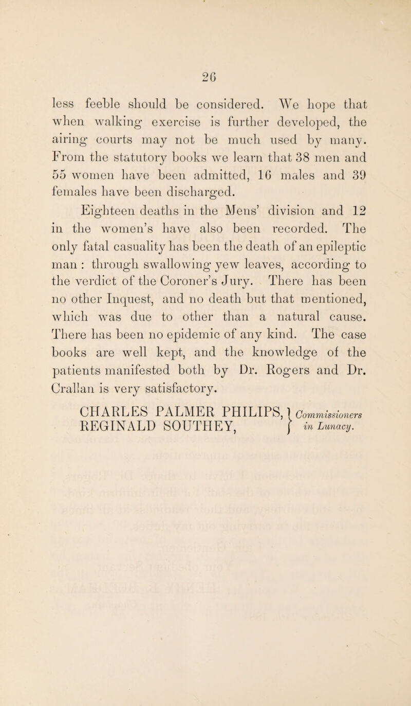 2G less feeble should be considered. We hope that when walking exercise is further developed, the airing courts may not be much used by many. From the statutory books we learn that 38 men and 55 women have been admitted, 1G males and 39 females have been discharged. Eighteen deaths in the Mens’ division and 12 in the women’s have also been recorded. The only fatal casuality has been the death of an epileptic man : through swallowing yew leaves, according to the verdict of the Coroner’s Jury. There has been no other Inquest, and no death but that mentioned, which was due to other than a natural cause. There has been no epidemic of any kind. The case books are well kept, and the knowledge of the patients manifested both by Dr. Rogers and Dr. Crallan is very satisfactory. CHARLES PALMER PHILIPS,! Commissioners REGINALD SOUTHEY, / in Lunacy.