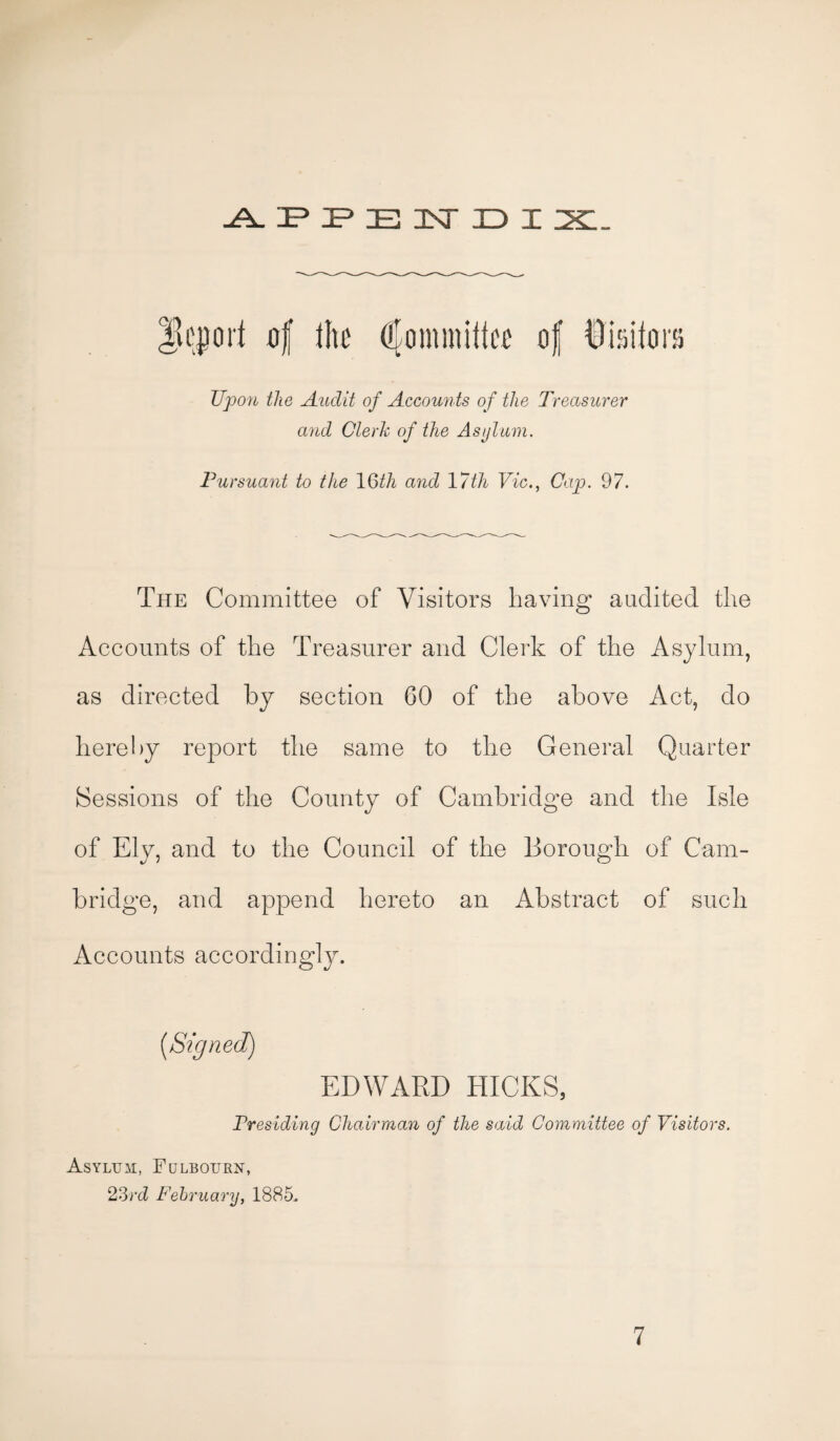 A P P E N D I JSL. Report flf lire Committee of Visitors Upon the Audit of Accounts of the Treasurer arid Clerk of the Asylum. Pursuant to the 10>th and 17th Vic., Cap. 97. The Committee of Visitors having audited the Accounts of the Treasurer and Clerk of the Asylum, as directed by section 60 of the above Act, do hereby report the same to the General Quarter Sessions of the County of Cambridge and the Isle of Ely, and to the Council of the Borough of Cam¬ bridge, and append hereto an Abstract of such Accounts accordingly. (,Signed) EDWARD HICKS, Presiding Chairman of the said Committee of Visitors. Asyltjai, Fulbotjrn, 23rd February, 1885.