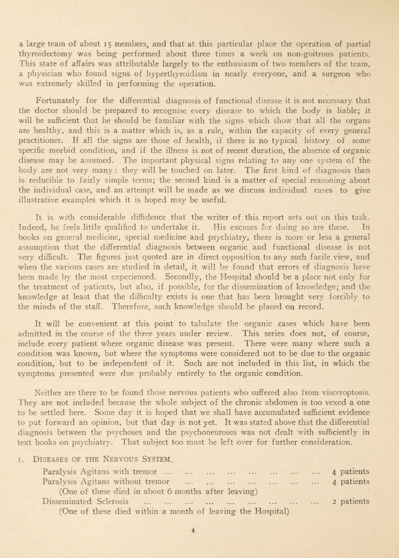 a large team of about 15 members, and that at this particular place the operation of partial thyroidectomy was being performed about three times a week on non-goitrous patients. This state of affairs was attributable largely to the enthusiasm of two- members of the team, a physician who found signs of hyperthyroidism in nearly everyone, and a surgeon who was extremely skilled in performing the operation. Fortunately for the differential diagnosis of functional disease it is not necessary that the doctor should be prepared to> recognise every disease to which the body is liable; it will be sufficient that he should be familiar with the signs which show that all the organs are healthy, and this is a matter which is, as a rule, within the capacity of every general practitioner. If all the signs are those of health, if there is no typical history of some specific morbid condition, and if the illness is not of recent duration, the absence of organic disease may be assumed. The important physical signs relating to any one system of the body are not very many : they will be touched on later. The first kind of diagnosis then is reducible to fairly simple terms; the second kind is a matter of special reasoning about the individual case, and an attempt will be made as we discuss individual cases to give illustrative examples which it is hoped may be useful. It is with considerable diffidence that the writer of this report sets out on this task. Indeed, he feels little qualified to undertake it. His excuses for doing so- are these. In books on general medicine, special medicine and psychiatry, there is more or less a general assumption that the differential diagnosis between organic and functional disease is not very difficult. The figures just quoted are in direct opposition to any such facile view, and when the various cases are studied in detail, it will be found that errors of diagnosis have been made by the most experienced. Secondly, the Hospital should be a place not only for the treatment of patients, but also, if possible, for the dissemination of knowledge; and the knowledge at least that the difficulty exists is one that has been brought very forcibly to the minds of the staff. Therefore, such knowledge should be placed on record. It will be convenient at this point to tabulate the organic cases which have been admitted in the course of the three years under review. This series does not, of course, include every patient where organic disease was present. There were many where such a condition was known, but where the symptoms were considered not to be due to the organic condition, but to be independent of it. Such are not included in this list, in which the symptoms presented were due probably entirely to the organic condition. Neither are there to be found those nervous patients who suffered also from visceroptosis. They are not included because the whole subject of the chronic abdomen is too vexed a one to be settled here. Some day it is hoped that we shall have accumulated sufficient evidence to put forward an opinion, but that day is not yet. It was stated above that the differential diagnosis between the psychoses and the psychoneuroses was not dealt with sufficiently in text books on psychiatry. That subject too must be left over for further consideration. 1. Diseases of the Nervous System. Paralysis Agitans with tremor. 4 patients Paralysis Agitans without tremor . 4 patients (One of these died in about 6 months after leaving) Disseminated Sclerosis . 2 patients (One of these died within a month of leaving the Hospital)