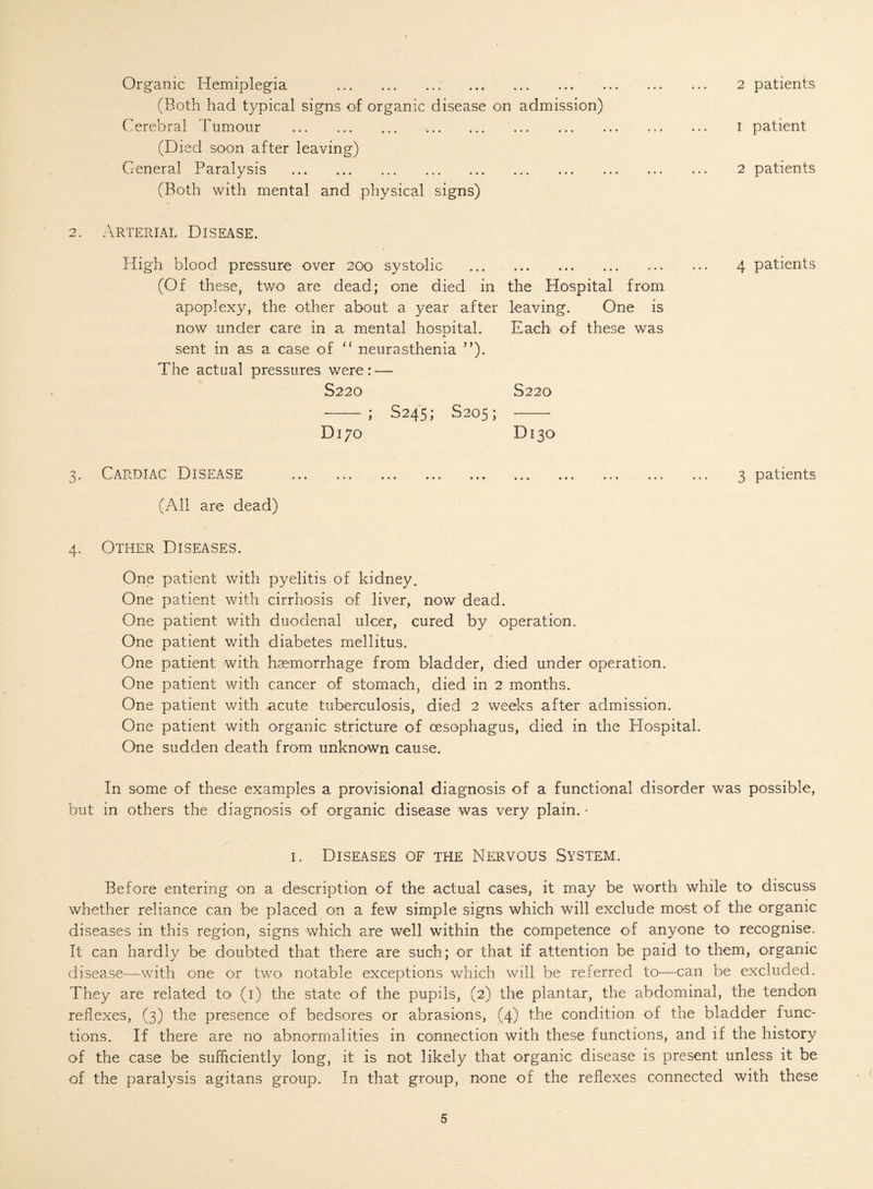 Organic Hemiplegia . (Both had typical signs of organic disease on admission) Cerebral 'humour . (Died soon after leaving) General Paralysis . (Both with mental and physical signs) 2 patients 1 patient 2 patients 2. Arterial Disease. High blood pressure over 200 systolic . 4 patients (Of these, two are dead; one died in the Hospital from apoplexy, the other about a year after leaving. One is now under care in a mental hospital. Each of these was sent in as a case of “ neurasthenia ”). The actual pressures were: — S220 S220 --; S245; S205; -- Dl70 D13O Cardiac Disease ... ... ... ... ... ... ... ... ... (All are dead) 4. Other Diseases. One patient with pyelitis of kidney. One patient with cirrhosis of liver, now dead. One patient with duodenal ulcer, cured by operation. One patient with diabetes mellitus. One patient with haemorrhage from bladder, died under operation. One patient with cancer of stomach, died in 2 months. One patient with acute tuberculosis, died 2 weeks after admission. One patient with organic stricture of oesophagus, died in the Hospital. One sudden death from unknown cause. 3 patients In some of these examples a provisional diagnosis of a functional disorder was possible, but in others the diagnosis of organic disease was very plain. - 1. Diseases of the Nervous System. Before entering on a description of the actual cases, it may be worth while to discuss whether reliance can be placed on a few simple signs which will exclude most of the organic diseases in this region, signs which are well within the competence of anyone to recognise. It can hardly be doubted that there are such; or that if attention be paid to them, organic disease—with one or two notable exceptions which will be referred to—can be excluded. They are related to (1) the state of the pupils, (2) the plantar, the abdominal, the tendon reflexes, (3) the presence of bedsores or abrasions, (4) the condition of the bladder func¬ tions. If there are no abnormalities in connection with these functions, and if the history of the case be sufficiently long, it is not likely that organic disease is present unless it be of the paralysis agitans group. In that group, none of the reflexes connected with these