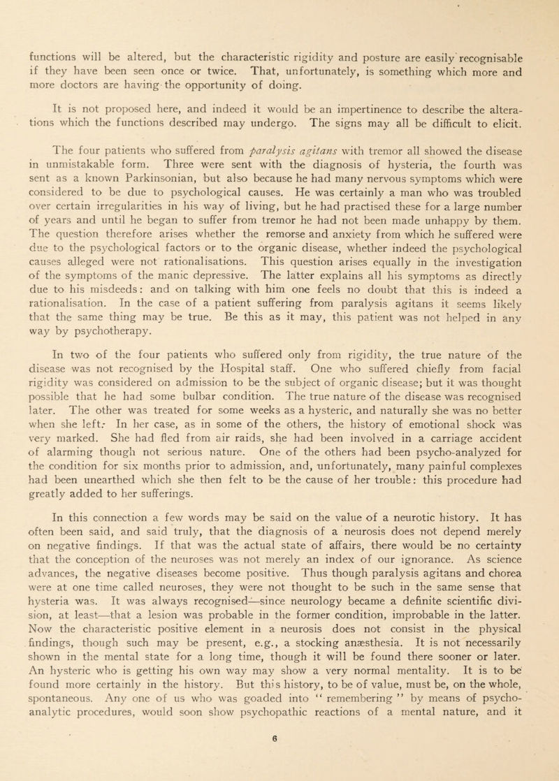 functions will be altered, but the characteristic rigidity and posture are easily recognisable if they have been seen once or twice. That, unfortunately, is something which more and more doctors are having the opportunity of doing. It is not proposed here, and indeed it would be an impertinence to describe the altera¬ tions which the functions described may undergo'. The signs may all be difficult to elicit. The four patients who suffered from paralysis agiians with tremor all showed the disease in unmistakable form. Three were sent with the diagnosis of hysteria, the fourth was sent as a known Parkinsonian, but also because he had many nervous symptoms which were considered to be due to psychological causes. He was certainly a man who was troubled over certain irregularities in his way of living, but he had practised these for a large number of years and until he began to suffer from tremor he had not been made unhappy by them. The question therefore arises whether the remorse and anxiety from which he suffered were due to the psychological factors or to the organic disease, whether indeed the psychological causes alleged were not rationalisations. This question arises equally in the investigation of the symptoms of the manic depressive. The latter explains all his symptoms as directly due to his misdeeds: and on talking with him one feels no doubt that this is indeed a rationalisation. In the case of a patient suffering from paralysis agitans it seems likely that the same thing may be true. Be this as it may, this patient was not helped in any way by psychotherapy. In two of the four patients who suffered only from rigidity, the true nature of the disease was not recognised by the Idospital staff. One who suffered chiefly from facial rigidity was considered on admission to be the subject of organic disease; but it was thought possible that he had some bulbar condition. The true nature of the disease was recognised later. The other was treated for some weeks as a hysteric, and naturally she was no better when she left.- In her case, as in some of the others, the history of emotional shock was very marked. She had fled from air raids, she had been involved in a carriage accident of alarming though not serious nature. One of the others had been psycho-analyzed for the condition for six months prior to admission, and, unfortunately, many painful complexes had been unearthed which she then felt to be the cause of her trouble: this procedure had greatly added to her sufferings. In this connection a few words may be said on the value of a neurotic history. It has often been said, and said truly, that the diagnosis of a neurosis does not depend merely on negative findings. If that was the actual state of affairs, there would be no certainty that the conception of the neuroses was not merely an index of our ignorance. As science advances, the negative diseases become positive. Thus though paralysis agitans and chorea were at one time called neuroses, they were not thought to be such in the same sense that hysteria was. It was always recognised—since neurology became a definite scientific divi¬ sion, at least—that a lesion was probable in the former condition, improbable in the latter. Now the characteristic positive element in a neurosis does not consist in the physical findings, though such may be present, e.g., a stocking anaesthesia. It is not necessarily shown in the mental state for a long time, though it will be found there sooner or later. An hysteric who' is getting his own way may show a very normal mentality. It is to be found more certainly in the history. But this history, to be of value, must be, on the whole, spontaneous. Any one of us who was goaded into “ remembering ” by means of psycho¬ analytic procedures, would soon show psychopathic reactions of a mental nature, and it