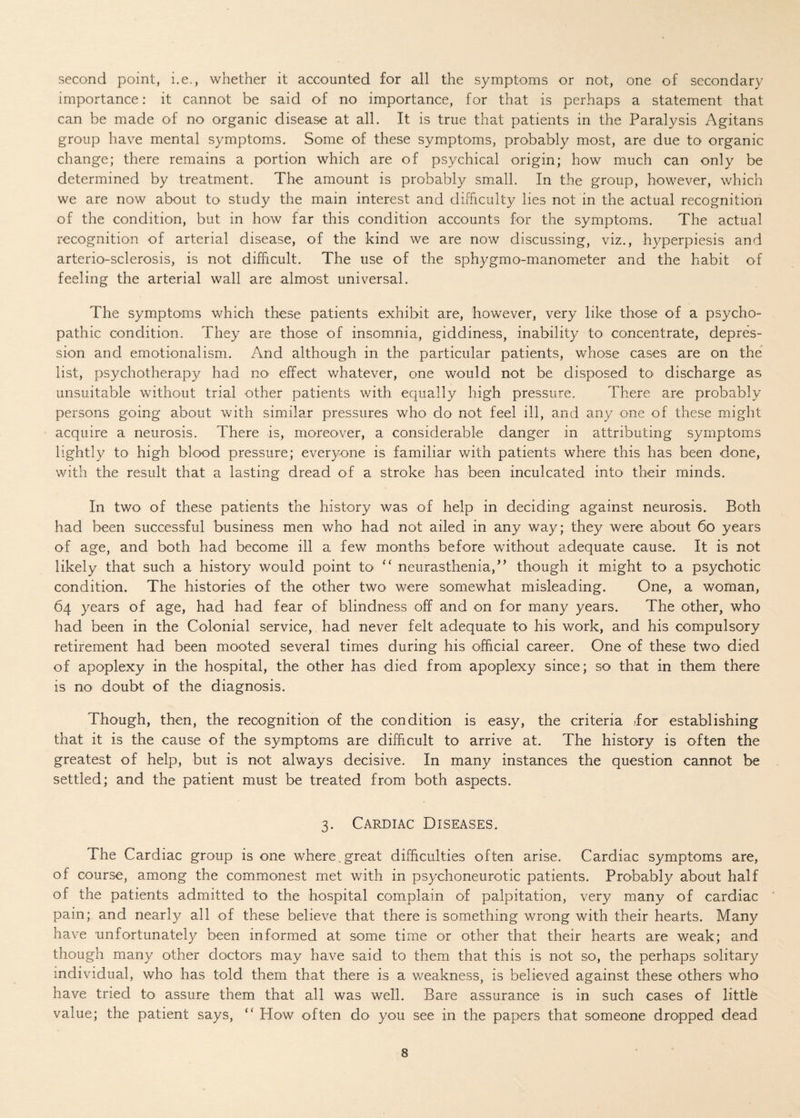 second point, i.e., whether it accounted for all the symptoms or not, one of secondary importance: it cannot be said of no importance, for that is perhaps a statement that can be made of no organic disease at all. It is true that patients in the Paralysis Agitans group have mental symptoms. Some of these symptoms, probably most, are due to organic change; there remains a portion which are of psychical origin; how much can only be determined by treatment. The amount is probably small. In the group, however, which we are now about to study the main interest and difficulty lies not in the actual recognition of the condition, but in how far this condition accounts for the symptoms. The actual recognition of arterial disease, of the kind we are now discussing, viz., hyperpiesis and arterio-sclerosis, is not difficult. The use of the sphygmomanometer and the habit of feeling the arterial wall are almost universal. The symptoms which these patients exhibit are, however, very like those of a psycho¬ pathic condition. They are those of insomnia, giddiness, inability to concentrate, depres¬ sion and emotionalism. And although in the particular patients, whose cases are on the list, psychotherapy had no- effect whatever, one would not be disposed to discharge as unsuitable without trial other patients with equally high pressure. There are probably persons going about with similar pressures who do not feel ill, and any one of these might acquire a neurosis. There is, moreover, a considerable danger in attributing symptoms lightly to high blood pressure; everyone is familiar with patients where this has been done, with the result that a lasting dread of a stroke has been inculcated into their minds. In two of these patients the history was of help in deciding against neurosis. Both had been successful business men who had not ailed in any way; they were about 60 years of age, and both had become ill a few months before without adequate cause. It is not likely that such a history would point to “ neurasthenia,” though it might to a psychotic condition. The histories of the other two were somewhat misleading. One, a woman, 64 years of age, had had fear of blindness off and on for many years. The other, who had been in the Colonial service, had never felt adequate to his work, and his compulsory retirement had been mooted several times during his official career. One of these two died of apoplexy in the hospital, the other has died from apoplexy since; so that in them there is no doubt of the diagnosis. Though, then, the recognition of the condition is easy, the criteria for establishing that it is the cause of the symptoms are difficult to arrive at. The history is often the greatest of help, but is not always decisive. In many instances the question cannot be settled; and the patient must be treated from both aspects. 3. Cardiac Diseases. The Cardiac group is one where,great difficulties often arise. Cardiac symptoms are, of course, among the commonest met with in psychoneurotic patients. Probably about half of the patients admitted to the hospital complain of palpitation, very many of cardiac pain; and nearly all of these believe that there is something wrong with their hearts. Many have unfortunately been informed at some time or other that their hearts are weak; and though many other doctors may have said to them that this is not so, the perhaps solitary individual, who has told them that there is a weakness, is believed against these others who have tried to assure them that all was well. Bare assurance is in such cases of littffi value; the patient says, ” How often do- you see in the papers that someone dropped dead