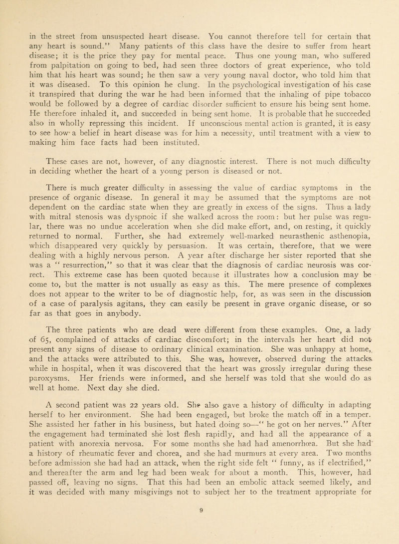 in the street from unsuspected heart disease. You cannot therefore tell for certain that any heart is sound.’’ Many patients of this class have the desire to suffer from heart disease; it is the price they pay for mental peace. Thus one young man, who suffered from palpitation on going to bed, had seen three doctors of great experience, who told him that his heart was sound; he then saw a very young naval doctor, who told him that it was diseased. To this opinion he clung. In the psychological investigation of his case it transpired that during the war he had been informed that the inhaling of pipe tobacco would be followed by a degree of cardiac disorder sufficient to ensure his being sent home. He therefore inhaled it, and succeeded in being sent home. It is probable that he succeeded also in wholly repressing this incident. If unconscious mental action is granted, it is easy to see how* a belief in heart disease was for him a necessity, until treatment with a view to making him face facts had been instituted. These cases are not, however, of any diagnostic interest. There is not much difficulty in deciding whether the heart of a young person is diseased or not. There is much greater difficulty in assessing the value of cardiac symptoms in the presence of organic disease. In general it may be assumed that the symptoms are not dependent on the cardiac state when they are greatly in excess of the signs. Thus a lady with mitral stenosis was dyspnoic if she walked across the room : but her pulse was regu¬ lar, there was no undue acceleration when she did make effort, and, on resting, it quickly returned to normal. Further, she had extremely well-marked1 neurasthenic asthenopia, which disappeared very quickly by persuasion. It was certain, therefore, that we were dealing with a highly nervous person. A year after, discharge her sister reported that she was a “ resurrection,” so that it was clear that the diagnosis of cardiac neurosis was cor¬ rect. This extreme case has been quoted because it illustrates how a conclusion may be come to, but the matter is not usually as easy as this. The mere presence of complexes does not appear to the writer to be of diagnostic help, for, as was seen in the discussion of a case of paralysis agitans, they can easily be present in grave organic disease, or so far as that goes in anybody. The three patients who are dead were different from these examples. One, a lady of 65, complained of attacks of cardiac discomfort; in the intervals her heart did not* present any signs of disease to ordinary clinical examination. She was unhappy at home, and the attacks were attributed to this. Sh.e was, however, observed during the attacks while in hospital, when it was discovered that the heart was grossly irregular during these paroxysms. Her friends were informed, and she herself was told that she would do as well at home. Next day she died. A second patient was 22 years old. Sh<? also gave a history of difficulty in adapting herself to' her environment. She had been engaged, but broke the match off in a temper. She assisted her father in his business, but hated doing SO'—“ he got on her nerves.” After the engagement had terminated she lost flesh rapidly, and had all the appearance of a patient with anorexia nervosa. For some months she had had amenorrhoea. But she had a history of rheumatic fever and chorea, and she had murmurs at every area. Two months before admission she had had an attack, when the right side felt “ funny, as if electrified,” and thereafter the arm and leg had been weak for about a month. This, however, had passed off, leaving no signs. That this had been an embolic attack seemed likely, and it was decided with many misgivings not to subject her to the treatment appropriate for