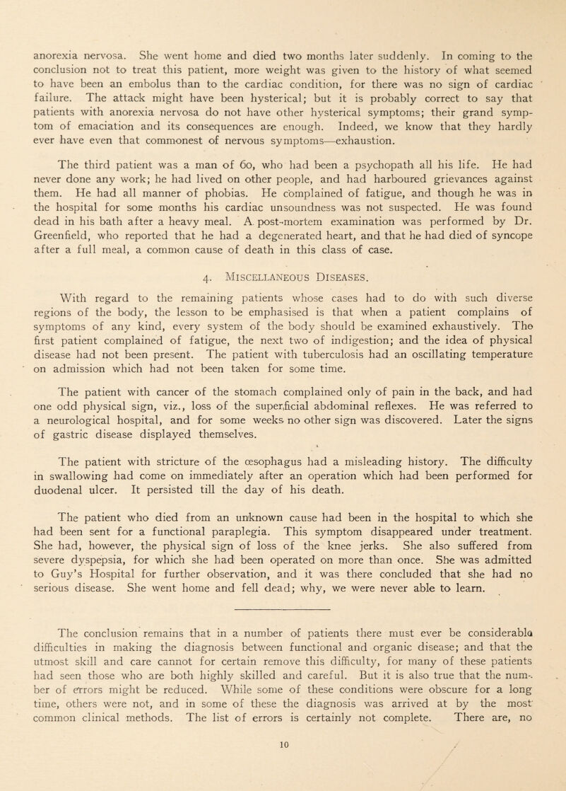 anorexia nervosa. She went home and died two months later suddenly. In coming to the conclusion not to treat this patient, more weight was given to the history of what seemed to have been an embolus than to the cardiac condition, for there was no sign of cardiac failure. The attack might have been hysterical; but it is probably correct to say that patients with anorexia nervosa do not have other hysterical symptoms; their grand symp¬ tom of emaciation and its consequences are enough. Indeed, we know that they hardly ever have even that commonest of nervous symptoms—exhaustion. The third patient was a man of 60, who had been a psychopath all his life. He had never done any work; he had lived on other people, and had harboured grievances against them. He had all manner of phobias. He complained of fatigue, and though he was in the hospital for some months his cardiac unsoundness was not suspected. He was found dead in his bath after a heavy meal. A. post-mortem examination was performed by Dr. Greenfield, who reported that he had a degenerated heart, and that he had died of syncope after a full meal, a common cause of death in this class of case. 4. Miscellaneous Diseases. With regard to the remaining patients whose cases had to do with such diverse regions of the body, the lesson to be emphasised is that when a patient complains of symptoms of any kind, every system of the body should be examined exhaustively. Tho first patient complained of fatigue, the next two of indigestion; and the idea of physical disease had not been present. The patient with tuberculosis had an oscillating temperature on admission which had not been taken for some time. The patient with cancer of the stomach complained only of pain in the back, and had one odd physical sign, viz., loss of the superficial abdominal reflexes. He was referred to a neurological hospital, and for some weeks no other sign was discovered. Later the signs of gastric disease displayed themselves. % The patient with stricture of the oesophagus had a misleading history. The difficulty in swallowing had come on immediately after an operation which had been performed for duodenal ulcer. It persisted till the day of his death. The patient who died from an unknown cause had been in the hospital tO' which she had been sent for a functional paraplegia. This symptom disappeared under treatment. She had, however, the physical sign of loss of the knee jerks. She also' suffered from severe dyspepsia, for which she had been operated on more than once. She was admitted to Guy’s Hospital for further observation, and it was there concluded that she had no serious disease. She went home and fell dead; why, we were never able to learn. The conclusion remains that in a number of patients there must ever be considerabla difficulties in making the diagnosis between functional and organic disease; and that the utmost skill and care cannot for certain remove this difficulty, for many of these patients had seen those who are both highly skilled and careful. But it is also true that the num-. ber of errors might be reduced. While some of these conditions were obscure for a long time, others were not, and in some of these the diagnosis was arrived at by the most' common clinical methods. The list of errors is certainly not complete. There are, no