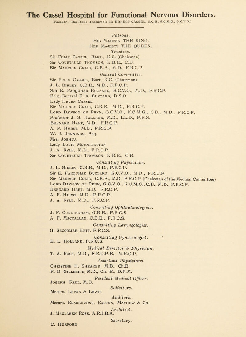 The Cassel Hospital for Functional Nervous Disorders. (Founder: The Right Honourable Sir ERNEST CASSEL, G.C.B., G.C.M.G., G C.V O.) Patrons. His Majesty THE KING. Her Majesty THE QUEEN. Trustees. Sir Felix Cassel, Bart., K.C. (Chairman) Sir Courtauld Thomson, K.B.E., C.B. Sir Mauricb Craig, C.B.E., M.D., F.R.C.P. General Committee. Sir Felix Cassel, Bart, K.C. (Chairman) J. L. Birley, C.B.E., M.D., F.R.C.P. Sir E. Farouhar Buzzard, K.C.V.O., M.D., F.R.C.P. Brig.-General F. A. Buzzard, D.S.O. Lady Helen Cassel. Sir Maurice Craig, C.B.E., M.D., F.R.C.P. Lord Dawson of Penn, G.C.V.O., K.C.M.G., C.B., M.D., F.R.C.P. Professor J. S. Haldane, M.D., LL.D., F.R.S. Bernard Hart, M.D., F.R.C.P. A. F. Hurst, M.D., F.R.C.P. W. J. Jennings, Esq. Mrs. Joshua Lady Louis Mountbatten J. A. Ryle, M.D., F.R.C.P. Sir Courtauld Thomson, K.B.E., C.B. Consulting Physicians. J. L. Birley, C.B.E., M.D., F.R.C.P. Sir E. Farquhar Buzzard, K.C.V.O., M.D., F.R.C.P. Sir Maurice Craig, C.B.E., M.D., F.R.C.P. (Chairman of the Medical Committee) Lord Dawson of Penn, G.C.V.O., K.C.M.G., C.B., M.D., F.R.C.P. Bernard Hart, M.D., F.R.C.P. A. F. Hurst, M.D.. F.R.C.P. J. A. Ryle, M.D., F.R.C.P. Consulting Ophthalmologists. J. F. Cunningham, O.B.E., F.R.C.S. A. F. Maccallan, C.B.E., F.R.C.S. Consulting Laryngologist. G. Seccombe Hett, F.R.C.S. Consulting Gyncecologist. E. L. Holland, F.R.C.S. Medical Director & Physician. T. A. Ross, M.D., F.R.C.P.E., M.R.C.P. Assistant Physicians. Christine H. Shearer, M.B., Ch.B. R. D. Gillespie, M.D., Ch. B., D.P.M. Resident Medical Officer. Joseph Faul, M.D. Solicitors. Messrs. Lewis & Lbwis Auditors. Messrs. Blackburns, Barton, Mayhew & Co. Architect. J. Maclaren Ross, A.R.I.B.A. C. Hurford Secretary.