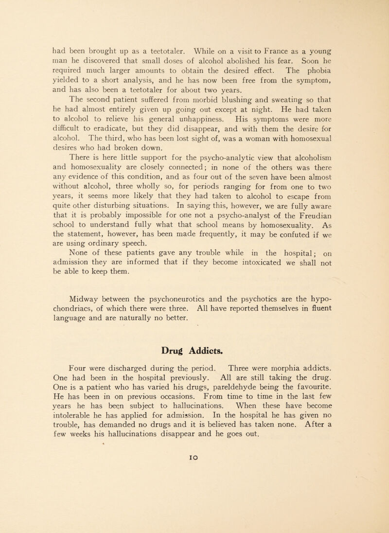 had been brought up as a teetotaler. While on a visit to France as a young man he discovered that small doses of alcohol abolished his fear. Soon he required much larger amounts to obtain the desired effect. The phobia yielded to a short analysis, and he has now been free from the symptom, and has also been a teetotaler for about two years. The second patient suffered from morbid blushing and sweating so that he had almost entirely given up going out except at night. He had taken to alcohol to relieve his general unhappiness. His symptoms were more difficult to eradicate, but they did disappear, and with them the desire for alcohol. The third, who has been lost sight of, was a woman with homosexual desires who had broken down. There is here little support for the psycho-analytic view that alcoholism and homosexuality are closely connected; in none of the others was there any evidence of this condition, and as four out of the seven have been almost without alcohol, three wholly so, for periods ranging for from one to two years, it seems more likely that they had taken to alcohol to escape from quite other disturbing situations. In saying this, however, we are fully aware that it is probably impossible for one not a psycho-analyst of the Freudian school to understand fully what that school means by homosexuality. As the statement, however, has been made frequently, it may be confuted if we are using ordinary speech. None of these patients gave any trouble while in the hospital; on admission they are informed that if they become intoxicated we shall not be able to keep them. Midway between the psychoneurotics and the psychotics are the hypo¬ chondriacs, of which there were three. All have reported themselves in fluent language and are naturally no better. Drug Addicts. Four were discharged during the period.. Three were morphia addicts. One had been in the hospital previously. All are still taking the drug. One is a patient who has varied his drugs, pareldehyde being the favourite. He has been in on previous occasions. From time to time in the last few years he has been subject to hallucinations. When these have become intolerable he has applied for admission. In the hospital he has given no trouble, has demanded no drugs and it is believed has taken none. After a few weeks his hallucinations disappear and he goes out. io