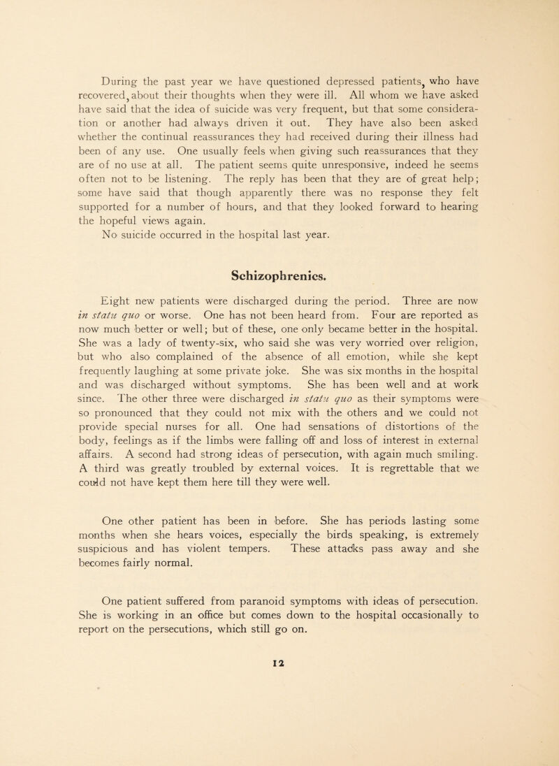 During the past year we have questioned depressed patients, who have recovered, about their thoughts when they were ill. All whom we have asked have said that the idea of suicide was very frequent, but that some considera¬ tion or another had always driven it out. They have also been asked whether the continual reassurances they had received during their illness had been of any use. One usually feels when giving such reassurances that they are of no use at all. The patient seems quite unresponsive, indeed he seems often not to be listening. The reply has been that they are of great help; some have said that though apparently there was no response they felt supported for a number of hours, and that they looked forward to hearing the hopeful views again. No suicide occurred in the hospital last year. Schizophrenics. Eight new patients were discharged during the period. Three are now in statu quo or worse. One has not been heard from. Four are reported as now much better or well; but of these, one only became better in the hospital. She was a lady of twenty-six, who said she was very worried over religion, but who also complained of the absence of all emotion, while she kept frequently laughing at some private joke. She was six months in the hospital and was discharged without symptoms. She has been well and at work since. The other three were discharged in statu quo as their symptoms were so pronounced that they could not mix with the others and we could not provide special nurses for all. One had sensations of distortions of the body, feelings as if the limbs were falling off and loss of interest in external affairs. A second had strong ideas of persecution, with again much smiling. A third was greatly troubled by external voices. It is regrettable that we could not have kept them here till they were well. One other patient has been in before. She has periods lasting some months when she hears voices, especially the birds speaking, is extremely suspicious and has violent tempers. These attadks pass away and she becomes fairly normal. One patient suffered from paranoid symptoms with ideas of persecution. She is working in an office but comes down to the hospital occasionally to report on the persecutions, which still go on.