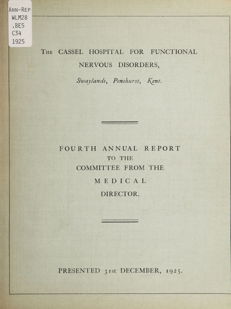 Ann-Rep WLM28 -- ,BE5 C34 1925 k !•> The CASSEL HOSPITAL FOR FUNCTIONAL NERVOUS DISORDERS, Swaylands, Penshurst, Kynt. FOURTH ANNUAL REPORT TO THE COMMITTEE FROM THE MEDICAL DIRECTOR. PRESENTED 31st DECEMBER, 1925.