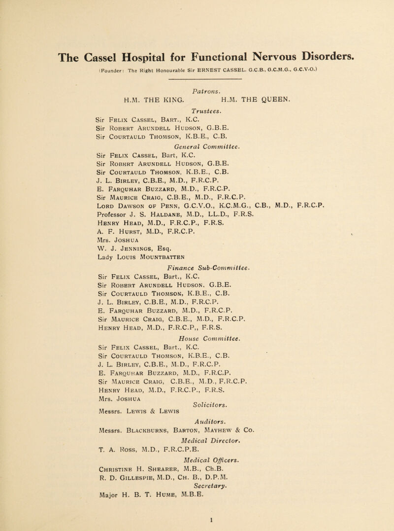 The Cassel Hospital for Functional Nervous Disorders. (Founder: The Right Honourable Sir ERNEST CASSEL, G.C.B., G.C.M.G., G.C.V-O.) Patrons. H.M. THE KING. H.M. THE QUEEN. Trustees. Sir Felix Cassel, Bart., K.C. Sir Robert Arundell Hudson, G.B.E. Sir Courtauld Thomson, K.B.E., C.B. General Committee. Sir Felix Cassel, Bart, K.C. Sir Robert Arundell Hudson, G.B.E. Sir Courtauld Thomson, K.B.E., C.B. J. L. Birley, C.B.E., M.D., F.R.C.P. E. Farquhar Buzzard, M.D., F.R.C.P. Sir Maurice Craig, C.B.E., M.D., F.R.C.P. Lord Dawson of Penn, G.C.V.O., K.C.M.G., C.B., M.D., F.R.C.P. Professor J. S. Haldane, M.D., LL.D., F.R.S. Henry Head, M.D., F.R.C.P., F.R.S. A. F. Hurst, M.D., F.R.C.P. Mrs. Joshua W. J. Jennings, Esq. Lady Louis Mountbatten Finance Sub-Committee. Sir Felix Cassel, Bart., K.C. Sir Robert Arundell Hudson, G.B.E. Sir Courtauld Thomson, K.B.E., C.B. J. L. Birley, C.B.E., M.D., F.R.C.P. E. Farquhar Buzzard, M.D., F.R.C.P. Sir Maurice Craig, C.B.E., M.D., F.R.C.P. Henry Head, M.D., F.R.C.P,, F.R.S. House Committee. Sir Felix Cassel, Bart., K.C. Sir Courtauld Thomson, K.B.E., C.B. J. L. Birley, C.B.E., M.D., F.R.C.P. E. Farquhar Buzzard, M.D., F.R.C.P. Sir Maurice Craig, C.B.E., M.D., F.R.C.P. Henry Head, M.D., F.R.C.P., F.R.S. Mrs. Joshua Solicitors. Messrs. Lewis & Lewis Auditors. Messrs. Blackburns, Barton, Mayhew & Co. Medical Director. T. A. Ross, M.D., F.R.C.P.E. Medical Officers. Christine H. Shearer, M.B., Ch.B. R. D. Gillespie, M.D., Ch. B., D.P.M. Secretary. Major H. B. T. Hume, M.B.E.