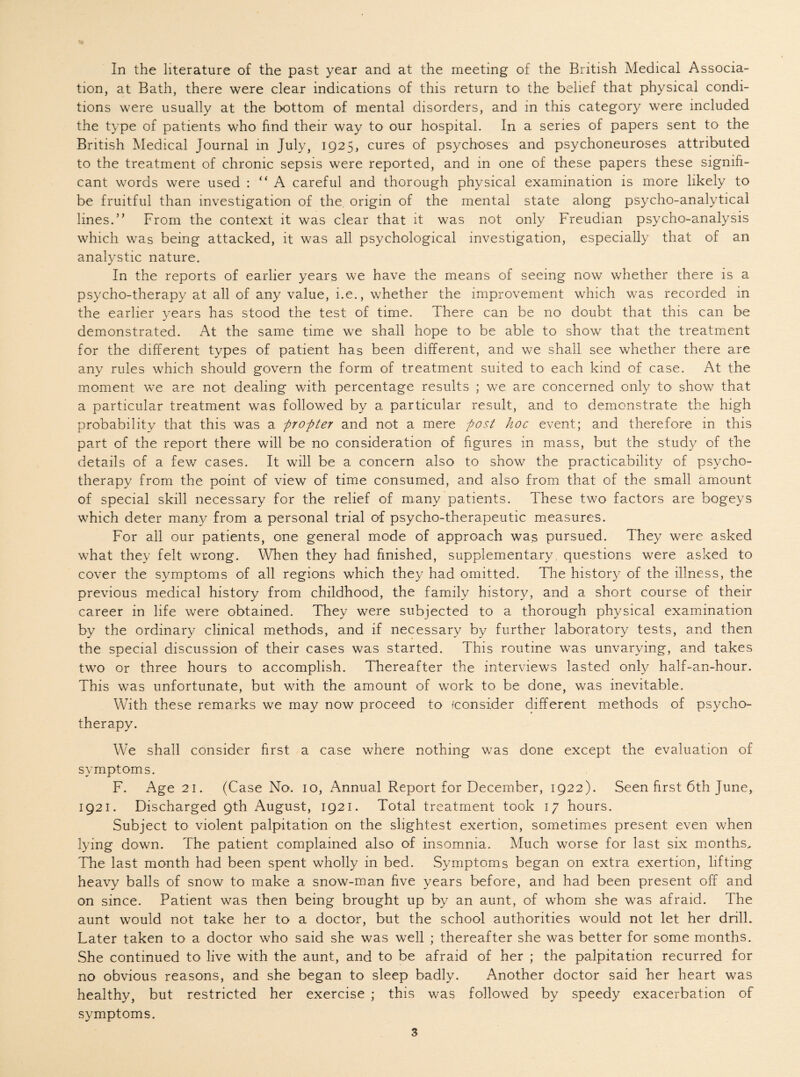 tion, at Bath, there were clear indications of this return to the belief that physical condi¬ tions were usually at the bottom of mental disorders, and in this category were included the type of patients who find their way to our hospital. In a series of papers sent to the British Medical Journal in July, 1925, cures of psychoses and psychoneuroses attributed to the treatment of chronic sepsis were reported, and in one of these papers these signifi¬ cant words were used : “A careful and thorough physical examination is more likely to be fruitful than investigation of the. origin of the mental state along psycho-analytical lines.’* From the context it was clear that it was not only Freudian psycho-analysis which was being attacked, it was all psychological investigation, especially that of an analystic nature. In the reports of earlier years we have the means of seeing now whether there is a psycho-therapy at all of any value, i.e., whether the improvement which was recorded in the earlier years has stood the test of time. There can be no doubt that this can be demonstrated. At the same time we shall hope to be able to show that the treatment for the different types of patient has been different, and we shall see whether there are any rules which should govern the form of treatment suited to each kind of case. At the moment we are not dealing with percentage results ; we are concerned only to show that a particular treatment was followed by a particular result, and to demonstrate the high probability that this was a propter and not a mere post hoc event; and therefore in this part of the report there will be no consideration of figures in mass, but the study of the details of a few cases. It will be a concern also to show the practicability of psycho¬ therapy from the point of view of time consumed, and also from that of the small amount of special skill necessary for the relief of many patients. These two factors are bogeys which deter many from a personal trial of psycho-therapeutic measures. For all our patients, one general mode of approach was pursued. They were asked what they felt wrong. When they had finished, supplementary questions were asked to cover the symptoms of all regions which they had omitted. The history of the illness, the previous medical history from childhood, the family history, and a short course of their career in life were obtained. They were subjected to a thorough physical examination by the ordinary clinical methods, and if necessary by further laboratory tests, and then the special discussion of their cases was started. This routine was unvarying, and takes two or three hours to accomplish. Thereafter the interviews lasted only half-an-hour. This was unfortunate, but with the amount of work to be done, was inevitable. With these remarks we may now proceed to (consider different methods of psycho¬ therapy. We shall consider first a case where nothing was done except the evaluation of symptoms. F. Age 21. (Case No. 10, Annual Report for December, 1922). Seen first 6th June, 1921. Discharged 9th August, 1921. Total treatment took 17 hours. Subject to violent palpitation on the slightest exertion, sometimes present even when lying down. The patient complained also of insomnia. Much worse for last six months. The last month had been spent wholly in bed. Symptoms began on extra exertion, lifting heavy balls of snow to make a snow-man five years before, and had been present off and on since. Patient was then being brought up by an aunt, of whom she was afraid. The aunt would not take her to a doctor, but the school authorities would not let her drill. Later taken to a doctor who said she was well ; thereafter she was better for some months. She continued to live with the aunt, and to be afraid of her ; the palpitation recurred for no obvious reasons, and she began to sleep badly. Another doctor said her heart was healthy, but restricted her exercise ; this was followed by speedy exacerbation of symptoms. 3