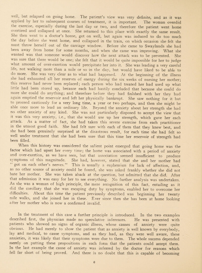 well, but relapsed on going home. The patient’s view was very definite, and as it was applied by her to subsequent courses of treatment, it is important. The woman overdid the exercise, especially during the last day or two, and therefore the patient went home overtired and collapsed at once. She returned to this place with exactly the same result. She then went to a doctor’s house, got on well, but again was induced to do too much the day before she went home, and collapsed in the tram, on which occasion she felt she must throw herself out of the carriage window. Before she came to Swaylands she had been away from home for some months, and when she came was improving. What she wanted was that someone would discover how the next attack was to be prevented. She was sure that there would be one; she felt that it would be quite impossible for her to judge what amount of over-exertion would precipitate her into it. She was leading a very careful life, not walking more than a mile or so in the day, but would have liked to be able to do more. She was very clear as to what had happened. At the beginning of the illness she had exhausted all her reserves of energy during the six weeks of nursing her mother; this reserve had never been replaced; each person who had treated her had used up what iittie had been stored up, because each had hastily concluded that because she could do more she could do anything; and therefore before they had finished with her they had again emptied the reservoir and left her physically bankrupt. She saw nothing for it but to proceed cautiously for a very long time, a year or two perhaps, and then she might be able once more to lead an ordinary life. Beyond the anxiety about her strength she had no other anxiety of any kind. She was not particularly disposed to accept the view that it was this very anxiety, i.e., that she would use up her strength, which gave her each attack. As a matter of fact, she had taken this severe exercise from each practitioner in the utmost good faith. She had felt sure with each of them that they knew best, and she had been genuinely surprised at the disastrous result, for each time she had felt so well under treatment that she had been sure that this time her reservoir of strength had been filled. When this history was considered the salient point emerged that going home was the factor which had upset her every time; the home was associated with a period of anxiety and over-exertion, as we have seen, but that association seemed insufficient to produce symptoms of this magnitude. She had, however, stated that she and her mother had got on each other’s nerves.” This is usually a euphemism for lack of affection, and, as no other source of anxiety could be found, she was asked frankly whether she did not hate her mother. She was taken aback at the question, but admitted that she did. After that admission it was easy for her to see everything. No further analysis was undertaken. As she was a woman of high principle, the mere recognition of this fact, entailing as it did the corollary that she was escaping duty by symptoms, enabled her to overcome her difficulties. About this time the patient previously described was beginning her twenty mile walks, and she joined her in these. Ever since then she has been at home looking after her mother who is now a confirmed invalid. In the treatment of this case a further principle is introduced. In the two examples described first, the physician made no speculative inferences. He was presented with patients who showed no signs of organic illness, whose causes of anxiety were quite obvious. He had merely to show the patient that as anxiety is well known by everybody, lay and medical, to cause symptoms, and as they had, as they were well aware, these . anxieties, it was likely that their symptoms were due to them. The whole success depended merely on putting these propositions in such form that the patients could accept them. In the last example the cause of anxiety was inferred by the doctor for reasons which fell far short of being proved. And there is no doubt that this is capable of becoming