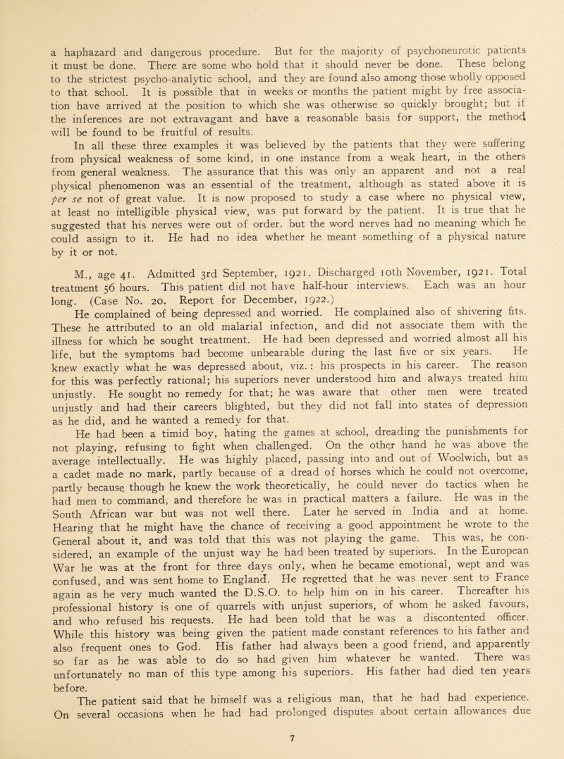 a haphazard and dangerous procedure. But for the majority of psychoneurotic patients it must be done. There are some who hold that it should never be done. These belong to the strictest psycho-analytic school, and they are found also among those wholly opposed to that school. It is possible that in weeks or months the patient might by free associa¬ tion have arrived at the position to which she was otherwise so quickly brought; but if the inferences are not extravagant and have a reasonable basis for support, the method, will be found to be fruitful of results. In all these three examples it was believed by the patients that they were suffering from physical weakness of some kind, in one instance from a weak heart, in the others from general weakness. The assurance that this was only an apparent and not a real physical phenomenon was an essential of the treatment, although as stated above it is per se not of great value. It is now proposed to study a case where no physical view, at least no intelligible physical view, was put forward by the patient. It is true that he suggested that his nerves were out of order, but the word nerves had no meaning which he could assign to it. He had no idea whether he meant something of a physical nature by it or not. M., age 41. Admitted 3rd September, 1921. Discharged 10th November, 1921. Total treatment 56 hours. This patient did not have half-hour interviews. Each was an hour long. (Case No. 20f Report for December, 1922.) He complained of being depressed and worried. He complained also of shivering its. These he attributed to an old malarial infection, and did not associate them with the illness for which he sought treatment. He had been depressed and worried almost all his life, but the symptoms had become unbearable during the last five or six years. He knew exactly what he was depressed about, viz. : his prospects in his career. The reason for this was perfectly rational; his superiors never understood him and always treated him unjustly. He sought no remedy for that; he was aware that other men were treated unjustly and had their careers blighted, but they did not fall into states of depression as he did, and he wanted a remedy for that. He had been a timid boy, hating the games at school, dreading the punishments for not playing, refusing to fight when challenged. On the other hand he was above the average intellectually. He was highly placed, passing into and out of Woolwich, but as a cadet made no mark, partly because of a dread of horses which he could not overcome, partly because though he knew the work theoretically, he could never do tactics when he had men to command, and therefore he was in practical matters a failure. He was in the South African war but was not well there. Later he served in India and at home. Hearing that he might have the chance of receiving a good appointment he wrote to the General about it, and was told that this was not playing the game. This was, he con¬ sidered, an example of the unjust way he had been treated by superiors. In the European War he was at the front for three days only, when he became emotional, wept and was confused, and was sent home to England. He regretted that he was never sent to France again as he very much wanted the D.S.O. to help him on in his career. Thereafter his professional history is one of quarrels with unjust superiors, of whom he asked favours, and who refused his requests. He had been told that he was a discontented officer. While this history was being given the patient made constant references to his father and also frequent ones to God. His father had always been a good friend, and apparently so far as he was able to do so had given him whatever he wanted. There was unfortunately no man of this type among his superiors. His father had died ten years before. The patient said that he himself was a religious man, that he had had experience. On several occasions when he had had prolonged disputes about certain allowances due
